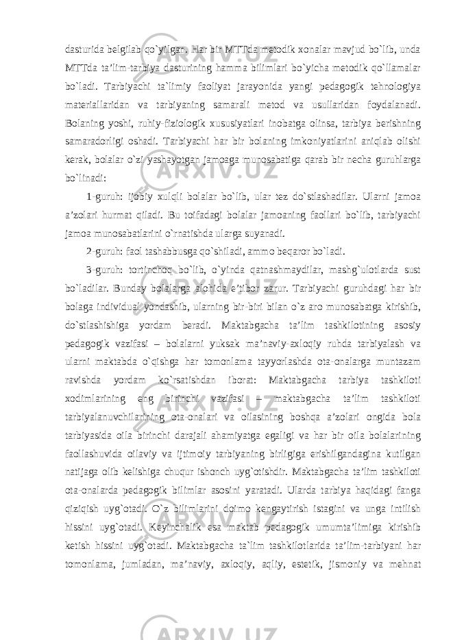 dasturida belgilab qo`yilgan. Har bir MTTda metodik xonalar mavjud bo`lib, unda MTTda ta’lim-tarbiya dasturining hamma bilimlari bo`yicha metodik qo`llamalar bo`ladi. Tarbiyachi ta`limiy faoliyat jarayonida yangi pedagogik tehnologiya materiallaridan va tarbiyaning samarali metod va usullaridan foydalanadi. Bolaning yoshi, ruhiy-fiziologik xususiyatlari inobatga olinsa, tarbiya berishning samaradorligi oshadi. Tarbiyachi har bir bolaning imkoniyatlarini aniqlab olishi kerak, bolalar o`zi yashayotgan jamoaga munosabatiga qarab bir necha guruhlarga bo`linadi: 1-guruh: ijobiy xulqli bolalar bo`lib, ular tez do`stlashadilar. Ularni jamoa a’zolari hurmat qiladi. Bu toifadagi bolalar jamoaning faollari bo`lib, tarbiyachi jamoa munosabatlarini o`rnatishda ularga suyanadi. 2-guruh: faol tashabbusga qo`shiladi, ammo beqaror bo`ladi. 3-guruh: tortinchoq bo`lib, o`yinda qatnashmaydilar, mashg`ulotlarda sust bo`ladilar. Bunday bolalarga alohida e’tibor zarur. Tarbiyachi guruhdagi har bir bolaga individual yondashib, ularning bir-biri bilan o`z aro munosabatga kirishib, do`stlashishiga yordam beradi. Maktabgacha ta’lim tashkilotining asosiy pedagogik vazifasi – bolalarni yuksak ma’naviy-axloqiy ruhda tarbiyalash va ularni maktabda o`qishga har tomonlama tayyorlashda ota-onalarga muntazam ravishda yordam ko`rsatishdan iborat: Maktabgacha tarbiya tashkiloti xodimlarining eng birinchi vazifasi – maktabgacha ta’lim tashkiloti tarbiyalanuvchilarining ota-onalari va oilasining boshqa a’zolari ongida bola tarbiyasida oila birinchi darajali ahamiyatga egaligi va har bir oila bolalarining faollashuvida oilaviy va ijtimoiy tarbiyaning birligiga erishilgandagina kutilgan natijaga olib kelishiga chuqur ishonch uyg`otishdir. Maktabgacha ta’lim tashkiloti ota-onalarda pedagogik bilimlar asosini yaratadi. Ularda tarbiya haqidagi fanga qiziqish uyg`otadi. O`z bilimlarini doimo kengaytirish istagini va unga intilish hissini uyg`otadi. Keyinchalik esa maktab pedagogik umumta’limiga kirishib ketish hissini uyg`otadi. Maktabgacha ta`lim tashkilotlarida ta’lim-tarbiyani har tomonlama, jumladan, ma’naviy, axloqiy, aqliy, estetik, jismoniy va mehnat 