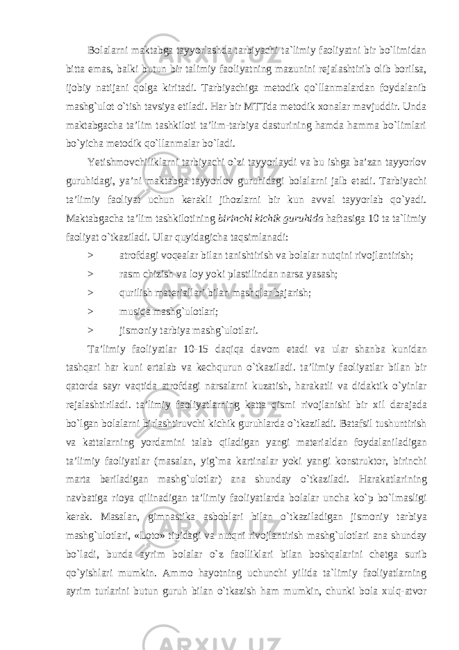 Bolalarni maktabga tayyorlashda tarbiyachi ta`limiy faoliyatni bir bo`limidan bitta emas, balki butun bir talimiy faoliyatning mazunini rejalashtirib olib borilsa, ijobiy natijani qolga kiritadi. Tarbiyachiga metodik qo`llanmalardan foydalanib mashg`ulot o`tish tavsiya etiladi. Har bir MTTda metodik xonalar mavjuddir. Unda maktabgacha ta’lim tashkiloti ta’lim-tarbiya dasturining hamda hamma bo`limlari bo`yicha metodik qo`llanmalar bo`ladi. Yetishmovchiliklarni tarbiyachi o`zi tayyorlaydi va bu ishga ba’zan tayyorlov guruhidagi, ya’ni maktabga tayyorlov guruhidagi bolalarni jalb etadi. Tarbiyachi ta’limiy faoliyat uchun kerakli jihozlarni bir kun avval tayyorlab qo`yadi. Maktabgacha ta’lim tashkilotining birinchi kichik guruhida haftasiga 10 ta ta`limiy faoliyat o`tkaziladi. Ular quyidagicha taqsimlanadi: > atrofdagi voqealar bilan tanishtirish va bolalar nutqini rivojlantirish; > rasm chizish va loy yoki plastilindan narsa yasash; > qurilish materiallari bilan mashqlar bajarish; > musiqa mashg`ulotlari; > jismoniy tarbiya mashg`ulotlari. Ta ’ limiy faoliyatlar 10-15 daqiqa davom etadi va ular shanba kunidan tashqari har kuni ertalab va kechqurun o ` tkaziladi . ta ’ limiy faoliyatlar bilan bir qatorda sayr vaqtida atrofdagi narsalarni kuzatish , harakatli va didaktik o ` yinlar rejalashtiriladi . ta ’ limiy faoliyatlarning katta qismi rivojlanishi bir xil darajada bo ` lgan bolalarni birlashtiruvchi kichik guruhlarda o ` tkaziladi . Batafsil tushuntirish va kattalarning yordamini talab qiladigan yangi materialdan foydalaniladigan ta ’ limiy faoliyatlar ( masalan , yig ` ma kartinalar yoki yangi konstruktor , birinchi marta beriladigan mashg ` ulotlar ) ana shunday o ` tkaziladi . Harakatlarining navbatiga rioya qilinadigan ta ’ limiy faoliyatlarda bolalar uncha ko ` p bo ` lmasligi kerak . Masalan , gimnastika asboblari bilan o ` tkaziladigan jismoniy tarbiya mashg ` ulotlari , « Loto » tipidagi va nutqni rivojlantirish mashg ` ulotlari ana shunday bo ` ladi , bunda ayrim bolalar o ` z faolliklari bilan boshqalarini chetga surib qo ` yishlari mumkin . Ammo hayotning uchunchi yilida ta ` limiy faoliyatlarning ayrim turlarini butun guruh bilan o ` tkazish ham mumkin , chunki bola xulq - atvor 