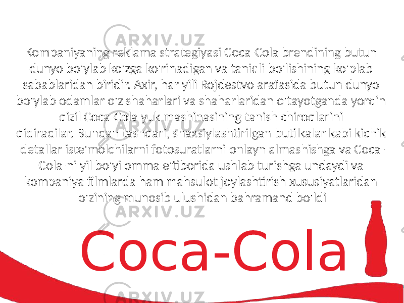 Coc a -ColaKompaniyaning reklama  strategiyasi  Coca-Cola  brendining  butun   dunyo  bo&#39;ylab  ko&#39;zga  ko&#39;rinadigan  va  taniqli  bo&#39;lishining  ko&#39;plab   sabablaridan  biridir. Axir,  har  yili  Rojdestvo  arafasida  butun  dunyo   bo&#39;ylab  odamlar  o&#39;z  shaharlari  va  shaharlaridan  o&#39;tayotganda  yorqin   qizil  Coca-Cola  yuk  mashinasining  tanish  chiroqlarini   qidiradilar. Bundan  tashqari,  shaxsiylashtirilgan  butilkalar  kabi  kichik   detallar  iste&#39;molchilarni  fotosuratlarni  onlayn  almashishga  va  Coca- Cola-ni  yil  bo&#39;yi  omma  e&#39;tiborida  ushlab  turishga  undaydi  va   kompaniya  filmlarda  ham  mahsulot  joylashtirish  xususiyatlaridan   o&#39;zining  munosib  ulushidan  bahramand  bo&#39;ldi 