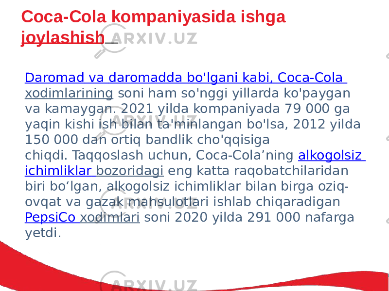 Coca-Cola kompaniyasida ishga joylashish Daromad va daromadda bo&#39;lgani kabi , Coca-Cola xodimlarining  soni ham so&#39;nggi yillarda ko&#39;paygan va kamaygan. 2021 yilda kompaniyada 79 000 ga yaqin kishi ish bilan ta&#39;minlangan bo&#39;lsa, 2012 yilda 150 000 dan ortiq bandlik cho&#39;qqisiga chiqdi. Taqqoslash uchun, Coca-Cola’ning  alkogolsiz ichimliklar bozoridagi  eng katta raqobatchilaridan biri bo‘lgan, alkogolsiz ichimliklar bilan birga oziq- ovqat va gazak mahsulotlari ishlab chiqaradigan  PepsiCo xodimlari  soni 2020 yilda 291 000 nafarga yetdi. 
