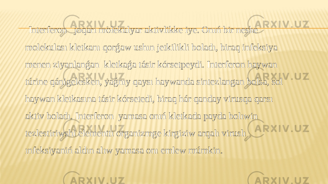  Interferon joqarı molekulyar aktivlikke iye. Onıń bir neshe molekulası kletkanı qorǵaw ushın jetkilikli boladı, biraq infeksiya menen ziyanlanǵan kletkaǵa tásir kórsetpeydi. Interferon haywan túrine qánigelesken, yaǵnıy qaysı haywanda sintezlangan bolsa, sol haywan kletkasına tásir kórsetedi, biraq hár qanday virusqa qarsı aktiv boladı. Interferon yamasa onıń kletkada payda bolıwin tezlestiriwshi elementtı organizmge kirgiziw arqalı viruslı ınfeksiyaniń aldın alıw yamasa onı emlew múmkin. 