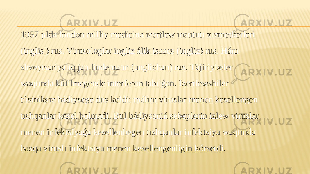 1957 jılda london milliy medicina izertlew institutı xızmetkerleri (inglis ) rus. Virusologlar ingliz álik isaacs (ingliz) rus. Hám shveytsariyalıq jan lindemann (anglichan) rus. Tájiriybeler waqtında kútilmegende interferon tabılǵan. Izertlewshiler túsiniksiz hádiysege dus keldi: málim viruslar menen kesellengen tıshqanlar kesel bolmadi. Bul hádiyseniń sebeplerin izlew viruslar menen infektsiyaǵa kesellenbegen tıshqanlar infektsiya waqtında basqa viruslı infektsiya menen kesellengenligin kórsetdi. 