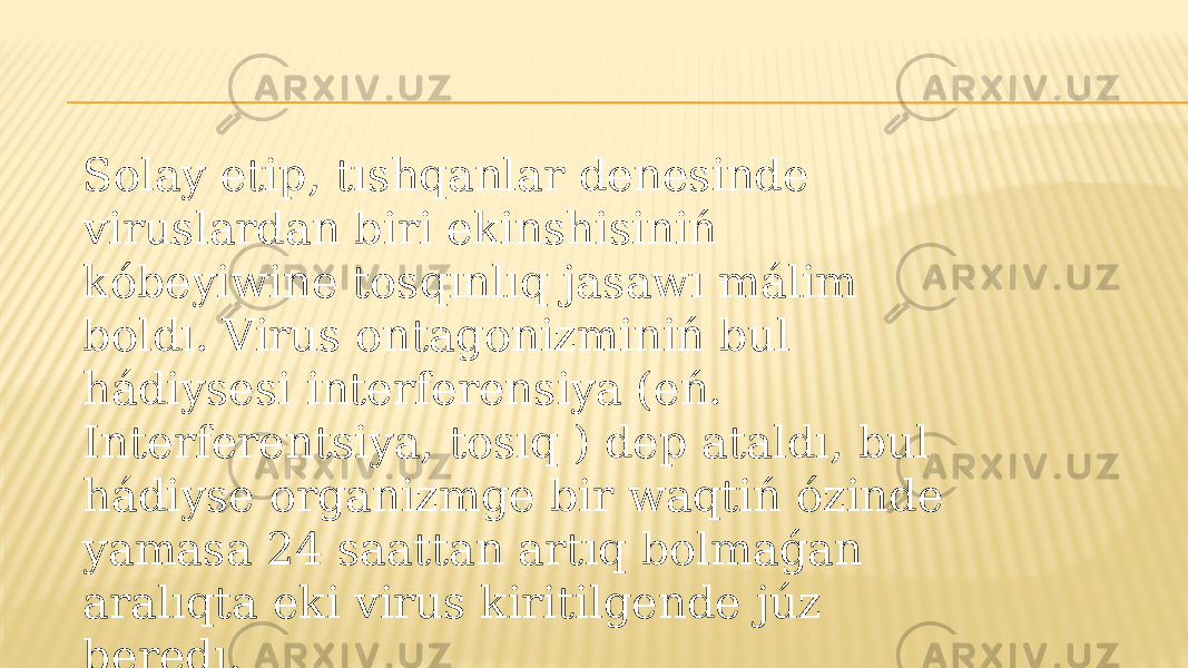 Solay etip, tıshqanlar denesinde viruslardan biri ekinshisiniń kóbeyiwine tosqınlıq jasawı málim boldı. Virus ontagonizminiń bul hádiysesi interferensiya (eń. Interferentsiya, tosıq ) dep ataldı, bul hádiyse organizmge bir waqtiń ózinde yamasa 24 saattan artıq bolmaǵan aralıqta eki virus kiritilgende júz beredı. 