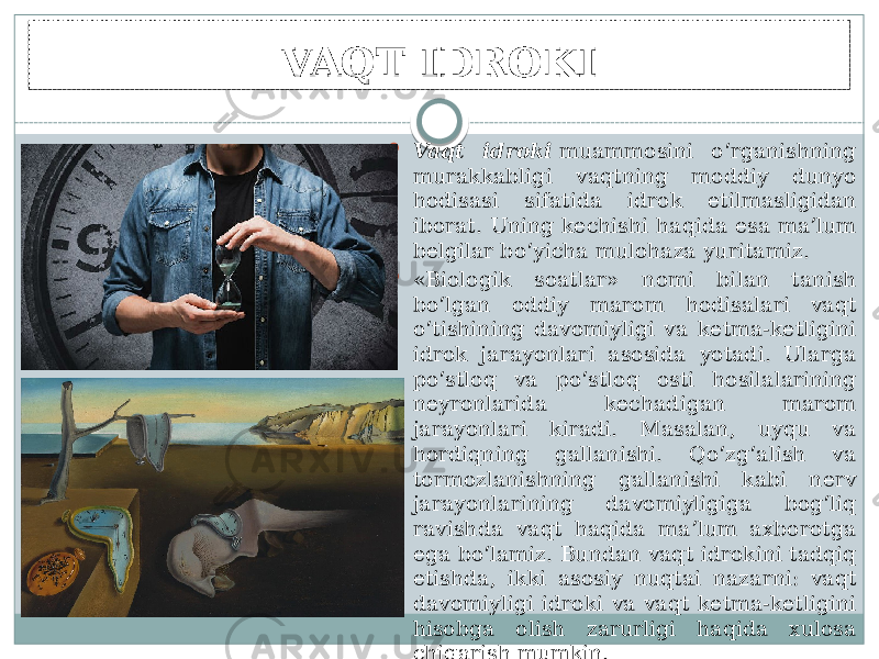 VAQT IDROKI  Vaqt idroki  muammosini o‘rganishning murakkabligi vaqtning moddiy dunyo hodisasi sifatida idrok etilmasligidan iborat. Uning kechishi haqida esa ma’lum belgilar bo‘yicha mulohaza yuritamiz.  «Biologik soatlar» nomi bilan tanish bo‘lgan oddiy marom hodisalari vaqt o‘tishining davomiyligi va ketma-ketligini idrok jarayonlari asosida yotadi. Ularga po‘stloq va po‘stloq osti hosilalarining neyronlarida kechadigan marom jarayonlari kiradi. Masalan, uyqu va hordiqning gallanishi. Qo‘zg‘alish va tormozlanishning gallanishi kabi nerv jarayonlarining davomiyligiga bog‘liq ravishda vaqt haqida ma’lum axborotga ega bo‘lamiz. Bundan vaqt idrokini tadqiq etishda, ikki asosiy nuqtai nazarni: vaqt davomiyligi idroki va vaqt ketma-ketligini hisobga olish zarurligi haqida xulosa chiqarish mumkin. 