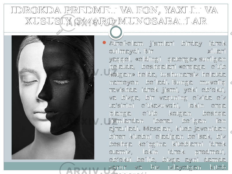 IDROKDA PREDMET VA FON, YAXLIT VA XUSUSIY O’ZARO MUNOSABATLAR  Atrof-olam jismlari birday idrok etilmaydi. Bir xillari yaqqol, «oldingi qatorga» surilgan holatda, boshqalari «orqaga o‘tib ketgan» holda, tushunarsiz holatda namoyon bo‘ladi. Bunga muvofiq ravishda idrok jismi, yoki ob’ekti, va bizga, bir vaqtning o‘zida o‘z ta’sirini o‘tkazuvchi, lekin orqa planga o‘tib ketgan boshqa jismlardan iborat bo‘lgan fon ajratiladi. Masalan, kitob javonidan biror kitobni oladigan bo‘lsak, biz boshqa ko‘pgina kitoblarni idrok etamiz, lekin idrok predmeti, ob’ekti bo‘lib, bizga ayni damda zarur va biz izlayotgan kitob hisoblanadi. 