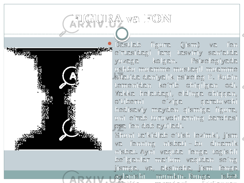 FIGURA va FON  Dastlab figura (jism) va fon o‘rtasidagi farq tasviriy san’atda yuzaga kelgan. Psixologiyada ushbu muammo mustaqil muammo sifatida daniyalik psixolog E. Rubin tomonidan ko‘rib chiqilgan edi. Yakka holatdagi, oldinga chiqqan, e’tiborni o‘ziga qaratuvchi hodisaviy maydon qismiga figura, uni o‘rab turuvchilarning barchasi esa fon deb aytiladi.  Shuni ta’kidlab o‘tish lozimki, jism va fonning nisbati – bu dinamik nisbat. Ayni vaqtda fonga tegishli bo‘lganlar ma’lum vaqtdan so‘ng jismga, va, aksincha, jism fonga aylanishi mumkin. Bunga isbot sifatida rasmdagi ikkilangan tasvirlarni keltirish mumkin. 