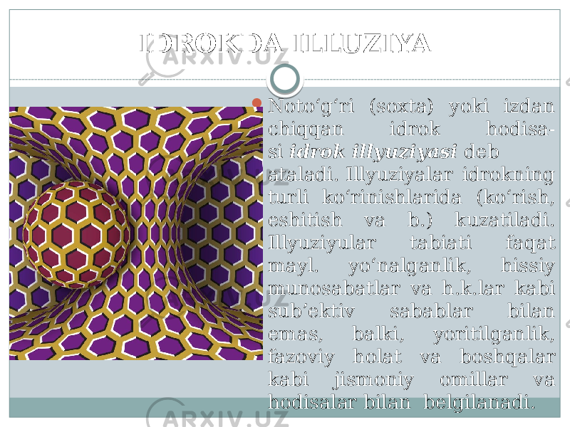 IDROKDA ILLUZIYA  Noto‘g‘ri (soxta) yoki izdan chiqqan idrok hodisa- si  idrok   illyuziyasi  deb ataladi. Illyuziyalar idrokning turli ko‘rinishlarida (ko‘rish, eshitish va b.) kuzatiladi. Illyuziyular tabiati faqat mayl. yo‘nalganlik, hissiy munosabatlar va h.k.lar kabi sub’ektiv sabablar bilan emas, balki, yoritilganlik, fazoviy holat va boshqalar kabi jismoniy omillar va hodisalar bilan  belgilanadi. 