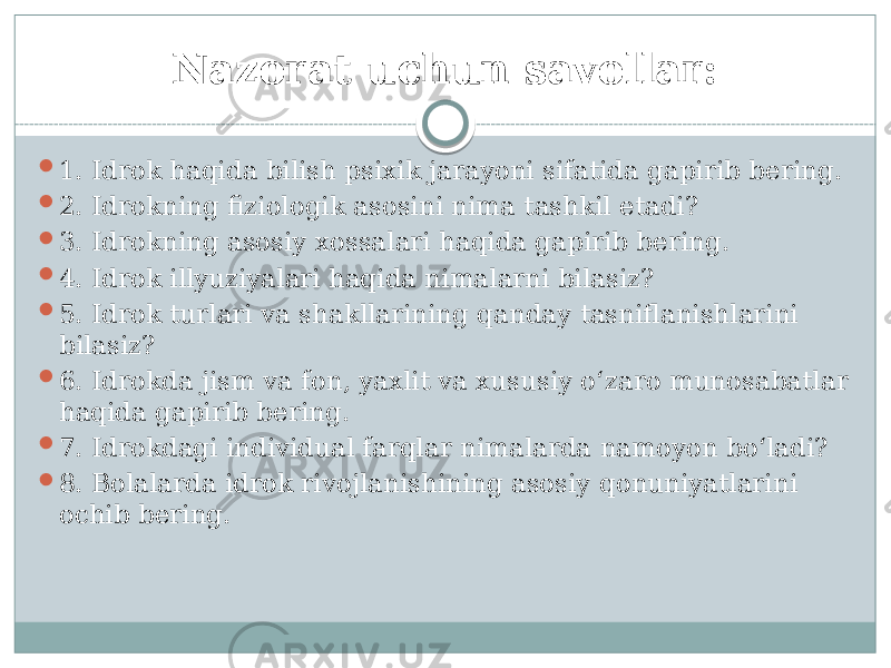 Nazorat uchun savollar:  1. Idrok haqida bilish psixik jarayoni sifatida gapirib bering.  2. Idrokning fiziologik asosini nima tashkil etadi?  3. Idrokning asosiy xossalari haqida gapirib bering.  4. Idrok illyuziyalari haqida nimalarni bilasiz?  5. Idrok turlari va shakllarining qanday tasniflanishlarini  bilasiz?  6. Idrokda jism va fon, yaxlit va xususiy o‘zaro munosabatlar haqida gapirib bering.  7. Idrokdagi individual farqlar nimalarda namoyon bo‘ladi?  8. Bolalarda idrok rivojlanishining asosiy qonuniyatlarini ochib bering. 