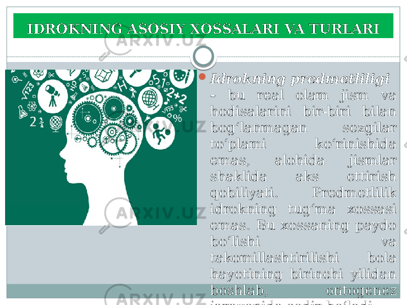 IDROKNING ASOSIY XOSSALARI VA TURLARI  Idrokning predmetliligi - bu real olam jism va hodisalarini bir-biri bilan bog‘lanmagan sezgilar to‘plami ko‘rinishida emas, alohida jismlar shaklida aks ettirish qobiliyati. Predmetlilik idrokning tug‘ma xossasi emas. Bu xossaning paydo bo‘lishi va takomillashtirilishi bola hayotining birinchi yilidan boshlab, ontogenez jarayonida sodir bo‘ladi. 