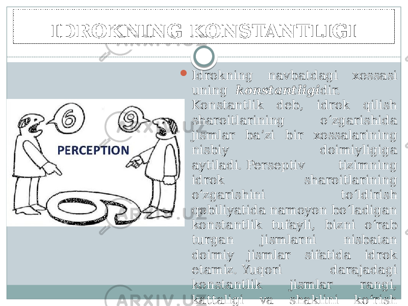 IDROKNING KONSTANTLIGI  Idrokning navbatdagi xossasi uning   konstantligi dir. Konstantlik deb, idrok qilish sharoitlarining o‘zgarishida jismlar ba’zi bir xossalarining nisbiy doimiyligiga aytiladi. Perseptiv tizimning idrok sharoitlarining o‘zgarishini to‘ldirish qobiliyatida namoyon bo‘ladigan konstantlik tufayli, bizni o‘rab turgan jismlarni nisbatan doimiy jismlar sifatida idrok etamiz. Yuqori darajadagi konstantlik jismlar rangi, kattaligi va shaklini ko‘rish idrokida kuzatiladi. 