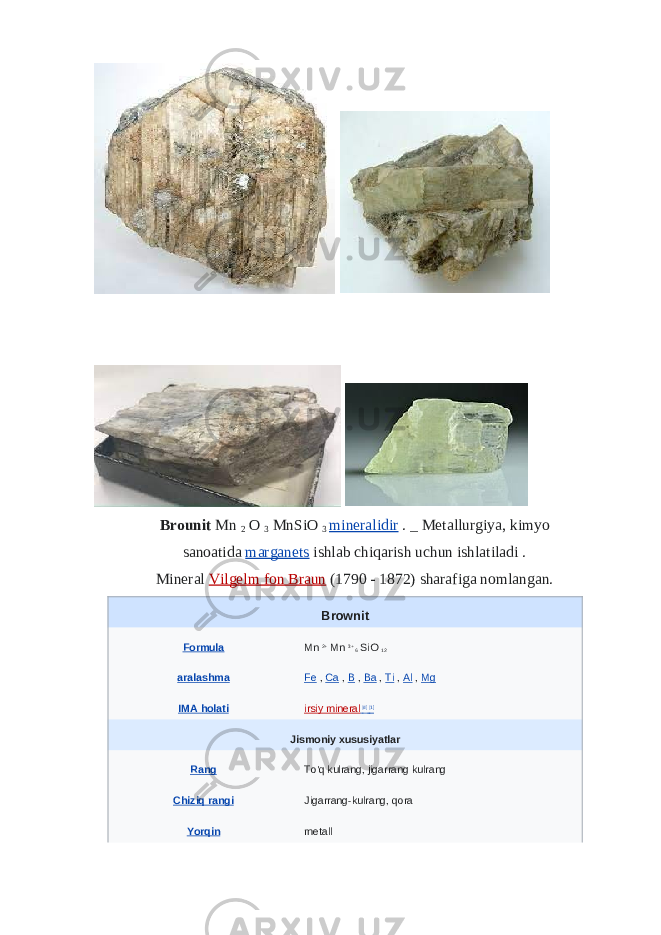  Brounit   Mn   2   O   3   MnSiO   3   mineralidir   .   _   Metallurgiya, kimyo sanoatida   marganets   ishlab chiqarish uchun ishlatiladi . Mineral   Vilgelm fon Braun   (1790 - 1872) sharafiga nomlangan. Brownit Formula Mn   2+   Mn   3+   6   SiO   12 aralashma Fe   ,   Ca   ,   B   ,   Ba   ,   Ti   ,   Al   ,   Mg IMA holati irsiy mineral   [d]   [1] Jismoniy xususiyatlar Rang To&#39;q kulrang, jigarrang kulrang Chiziq rangi Jigarrang-kulrang, qora Yorqin metall 