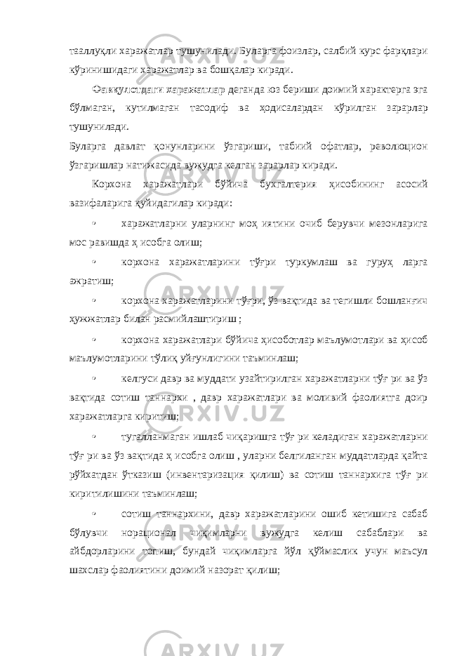 тааллуқли харажатлар тушунилади. Буларга фоизлар, салбий курс фарқлари кўринишидаги харажатлар ва бошқалар киради. Фавқулотдаги харажатлар деганда юз бериши доимий характерга эга бўлмаган, кутилмаган тасодиф ва ҳодисалардан кўрилган зарарлар тушунилади. Буларга давлат қонунларини ўзгариши, табиий офатлар, революцион ўзгаришлар натижасида вужудга келган зарарлар киради. Корхона харажатлари бўйича бухгалтерия ҳисобининг асосий вазифаларига қуйидагилар киради: • харажатларни уларнинг моҳ иятини очиб берувчи мезонларига мос равишда ҳ исобга олиш; • корхона харажатларини тўғри туркумлаш ва гуруҳ ларга ажратиш; • корхона харажатларини тўғри, ўз вақтида ва тегишли бошланғич ҳужжатлар билан расмийлаштириш ; • корхона харажатлари бўйича ҳисоботлар маълумотлари ва ҳисоб маълумотларини тўлиқ уйғунлигини таъминлаш; • келгуси давр ва муддати узайтирилган харажатларни тўғ ри ва ўз вақтида сотиш таннархи , давр харажатлари ва моливий фаолиятга доир харажатларга киритиш; • тугалланмаган ишлаб чиқаришга тўғ ри келадиган харажатларни тўғ ри ва ўз вақтида ҳ исобга олиш , уларни белгиланган муддатларда қайта рўйхатдан ўтказиш (инвентаризация қилиш) ва сотиш таннархига тўғ ри киритилишини таъминлаш; • сотиш таннархини, давр харажатларини ошиб кетишига сабаб бўлувчи норационал чиқимларни вужудга келиш сабаблари ва айбдорларини топиш, бундай чиқимларга йўл қўймаслик учун маъсул шахслар фаолиятини доимий назорат қилиш; 