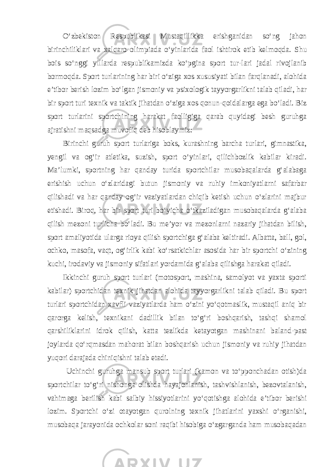 O‘zbekiston Respublikasi Mustaqillikka erishganidan so‘ng jahon birinchiliklari va xalqaro olimpiada o‘yinlarida faol ishtirok etib kelmoqda. Shu bois so‘nggi yillarda respublikamizda ko‘pgina sport tur-lari jadal rivojlanib bormoqda. Sport turlarining har biri o‘ziga xos xususiyati bilan farqlanadi, alohida e’tibor berish lozim bo‘lgan jismoniy va psixologik tayyorgarlikni talab qiladi, har bir sport turi texnik va taktik jihatdan o‘ziga xos qonun-qoidalarga ega bo‘ladi. Biz sport turlarini sportchining harakat faolligiga qarab quyidagi besh guruhga ajratishni maqsadga muvofiq deb hisoblaymiz: Birinchi guruh sport turlariga boks, kurashning barcha turlari, gimnastika, yengil va og‘ir atletika, suzish, sport o‘yinlari, qilichbozlik kabilar kiradi. Ma’lumki, sportning har qanday turida sportchilar musobaqalarda g‘alabaga erishish uchun o‘zlaridagi butun jismoniy va ruhiy imkoniyatlarni safarbar qilishadi va har qanday og‘ir vaziyatlardan chiqib ketish uchun o‘zlarini majbur etishadi. Biroq, har bir sport turi bo‘yicha o‘tkaziladigan musobaqalarda g‘alaba qilish mezoni turlicha bo‘ladi. Bu me’yor va mezonlarni nazariy jihatdan bilish, sport amaliyotida ularga rioya qilish sportchiga g‘alaba keltiradi. Albatta, ball, gol, ochko, masofa, vaqt, og‘irlik kabi ko‘rsatkichlar asosida har bir sportchi o‘zining kuchi, irodaviy va jismoniy sifatlari yordamida g‘alaba qilishga harakat qiladi. Ikkinchi guruh sport turlari (motosport, mashina, samolyot va yaxta sporti kabilar) sportchidan texnik jihatdan alohida tayyorgarlikni talab qiladi. Bu sport turlari sportchidan xavfli vaziyatlarda ham o‘zini yo‘qotmaslik, mustaqil aniq bir qarorga kelish, texnikani dadillik bilan to‘g‘ri boshqarish, tashqi shamol qarshiliklarini idrok qilish, katta tezlikda ketayotgan mashinani baland-past joylarda qo‘rqmasdan mahorat bilan boshqarish uchun jismoniy va ruhiy jihatdan yuqori darajada chiniqishni talab etadi. Uchinchi guruhga mansub sport turlari (kamon va to‘pponchadan otish)da sportchilar to‘g‘ri nishonga olishda hayajonlanish, tashvishlanish, bezovtalanish, vahimaga berilish kabi salbiy hissiyotlarini yo‘qotishga alohida e’tibor berishi lozim. Sportchi o‘zi otayotgan qurolning texnik jihatlarini yaxshi o‘rganishi, musobaqa jarayonida ochkolar soni raqibi hisobiga o‘zgarganda ham musobaqadan 