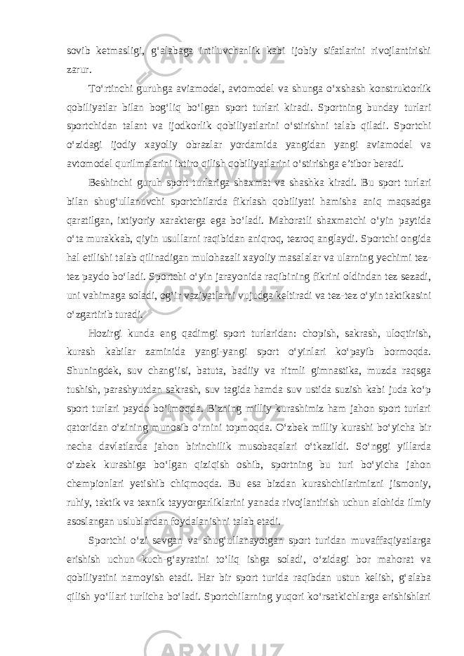 sovib ketmasligi, g‘alabaga intiluvchanlik kabi ijobiy sifatlarini rivojlantirishi zarur. To‘rtinchi guruhga aviamodel, avtomodel va shunga o‘xshash konstruktorlik qobiliyatlar bilan bog‘liq bo‘lgan sport turlari kiradi. Sportning bunday turlari sportchidan talant va ijodkorlik qobiliyatlarini o‘stirishni talab qiladi. Sportchi o‘zidagi ijodiy xayoliy obrazlar yordamida yangidan yangi aviamodel va avtomodel qurilmalarini ixtiro qilish qobiliyatlarini o‘stirishga e’tibor beradi. Beshinchi guruh sport turlariga shaxmat va shashka kiradi. Bu sport turlari bilan shug‘ullanuvchi sportchilarda fikrlash qobiliyati hamisha aniq maqsadga qaratilgan, ixtiyoriy xarakterga ega bo‘ladi. Mahoratli shaxmatchi o‘yin paytida o‘ta murakkab, qiyin usullarni raqibidan aniqroq, tezroq anglaydi. Sportchi ongida hal etilishi talab qilinadigan mulohazali xayoliy masalalar va ularning yechimi tez- tez paydo bo‘ladi. Sportchi o‘yin jarayonida raqibining fikrini oldindan tez sezadi, uni vahimaga soladi, og‘ir vaziyatlarni vujudga keltiradi va tez-tez o‘yin taktikasini o‘zgartirib turadi. Hozirgi kunda eng qadimgi sport turlaridan: chopish, sakrash, uloqtirish, kurash kabilar zaminida yangi-yangi sport o‘yinlari ko‘payib bormoqda. Shuningdek, suv chang‘isi, batuta, badiiy va ritmli gimnastika, muzda raqsga tushish, parashyutdan sakrash, suv tagida hamda suv ustida suzish kabi juda ko‘p sport turlari paydo bo‘lmoqda. Bizning milliy kurashimiz ham jahon sport turlari qatoridan o‘zining munosib o‘rnini topmoqda. O‘zbek milliy kurashi bo‘yicha bir necha davlatlarda jahon birinchilik musobaqalari o‘tkazildi. So‘nggi yillarda o‘zbek kurashiga bo‘lgan qiziqish oshib, sportning bu turi bo‘yicha jahon chempionlari yetishib chiqmoqda. Bu esa bizdan kurashchilarimizni jismoniy, ruhiy, taktik va texnik tayyorgarliklarini yanada rivojlantirish uchun alohida ilmiy asoslangan uslublardan foydalanishni talab etadi. Sportchi o‘zi sevgan va shug‘ullanayotgan sport turidan muvaffaqiyatlarga erishish uchun kuch-g‘ayratini to‘liq ishga soladi, o‘zidagi bor mahorat va qobiliyatini namoyish etadi. Har bir sport turida raqibdan ustun kelish, g‘alaba qilish yo‘llari turlicha bo‘ladi. Sportchilarning yuqori ko‘rsatkichlarga erishishlari 