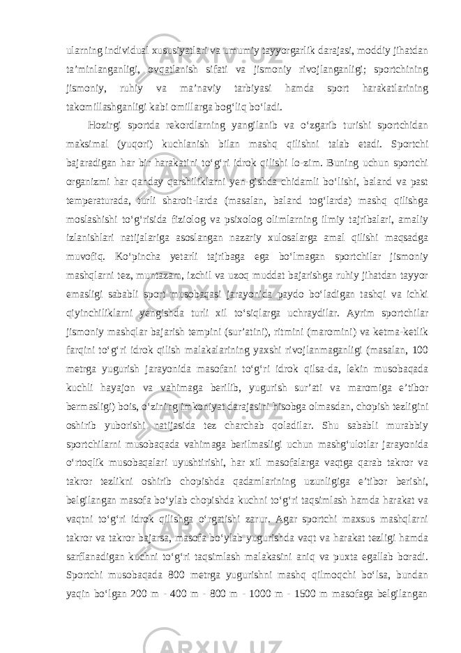 ularning individual xususiyatlari va umumiy tayyorgarlik darajasi, moddiy jihatdan ta’minlanganligi, ovqatlanish sifati va jismoniy rivojlanganligi; sportchining jismoniy, ruhiy va ma’naviy tarbiyasi hamda sport harakatlarining takomillashganligi kabi omillarga bog‘liq bo‘ladi. Hozirgi sportda rekordlarning yangilanib va o‘zgarib turishi sportchidan maksimal (yuqori) kuchlanish bilan mashq qilishni talab etadi. Sportchi bajaradigan har bir harakatini to‘g‘ri idrok qilishi lo-zim. Buning uchun sportchi organizmi har qanday qarshiliklarni yen-gishda chidamli bo‘lishi, baland va past temperaturada, turli sharoit-larda (masalan, baland tog‘larda) mashq qilishga moslashishi to‘g‘risida fiziolog va psixolog olimlarning ilmiy tajribalari, amaliy izlanishlari natijalariga asoslangan nazariy xulosalarga amal qilishi maqsadga muvofiq. Ko‘pincha yetarli tajribaga ega bo‘lmagan sportchilar jismoniy mashqlarni tez, muntazam, izchil va uzoq muddat bajarishga ruhiy jihatdan tayyor emasligi sababli sport musobaqasi jarayonida paydo bo‘ladigan tashqi va ichki qiyinchiliklarni yengishda turli xil to‘siqlarga uchraydilar. Ayrim sportchilar jismoniy mashqlar bajarish tempini (sur’atini), ritmini (maromini) va ketma-ketlik farqini to‘g‘ri idrok qilish malakalarining yaxshi rivojlanmaganligi (masalan, 100 metrga yugurish jarayonida masofani to‘g‘ri idrok qilsa-da, lekin musobaqada kuchli hayajon va vahimaga berilib, yugurish sur’ati va maromiga e’tibor bermasligi) bois, o‘zining imkoniyat darajasini hisobga olmasdan, chopish tezligini oshirib yuborishi natijasida tez charchab qoladilar. Shu sababli murabbiy sportchilarni musobaqada vahimaga berilmasligi uchun mashg‘ulotlar jarayonida o‘rtoqlik musobaqalari uyushtirishi, har xil masofalarga vaqtga qarab takror va takror tezlikni oshirib chopishda qadamlarining uzunligiga e’tibor berishi, belgilangan masofa bo‘ylab chopishda kuchni to‘g‘ri taqsimlash hamda harakat va vaqtni to‘g‘ri idrok qilishga o‘rgatishi zarur. Agar sportchi maxsus mashqlarni takror va takror bajarsa, masofa bo‘ylab yugurishda vaqt va harakat tezligi hamda sarflanadigan kuchni to‘g‘ri taqsimlash malakasini aniq va puxta egallab boradi. Sportchi musobaqada 800 metrga yugurishni mashq qilmoqchi bo‘lsa, bundan yaqin bo‘lgan 200 m - 400 m - 800 m - 1000 m - 1500 m masofaga belgilangan 