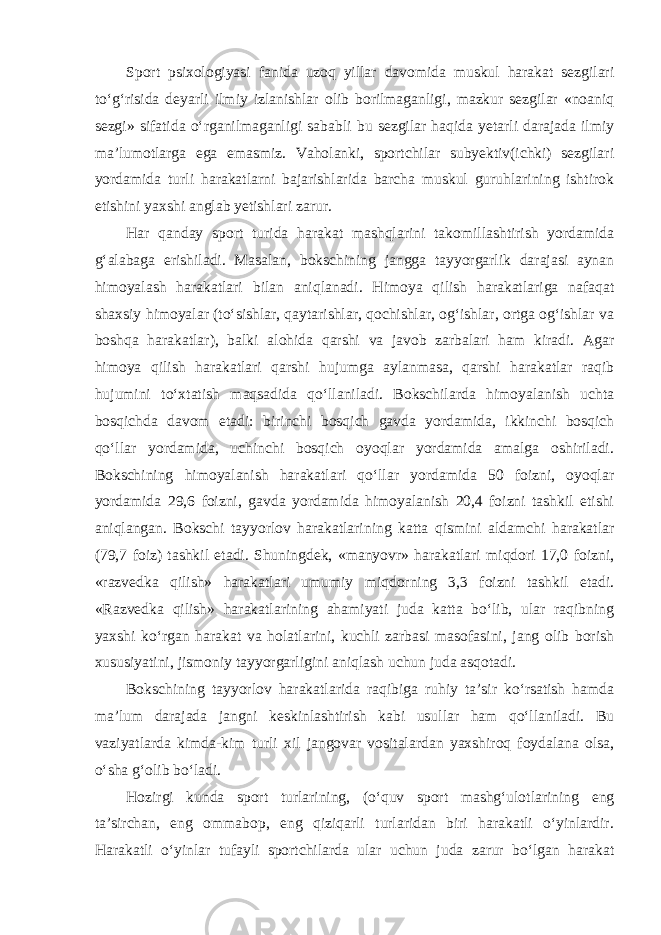 Sport psixologiyasi fanida uzoq yillar davomida muskul harakat sezgilari to‘g‘risida deyarli ilmiy izlanishlar olib borilmaganligi, mazkur sezgilar «noaniq sezgi» sifatida o‘rganilmaganligi sababli bu sezgilar haqida yetarli darajada ilmiy ma’lumotlarga ega emasmiz. Vaholanki, sportchilar subyektiv(ichki) sezgilari yordamida turli harakatlarni bajarishlarida barcha muskul guruhlarining ishtirok etishini yaxshi anglab yetishlari zarur. Har qanday sport turida harakat mashqlarini takomillashtirish yordamida g‘alabaga erishiladi. Masalan, bokschining jangga tayyorgarlik darajasi aynan himoyalash harakatlari bilan aniqlanadi. Himoya qilish harakatlariga nafaqat shaxsiy himoyalar (to‘sishlar, qaytarishlar, qochishlar, og‘ishlar, ortga og‘ishlar va boshqa harakatlar), balki alohida qarshi va javob zarbalari ham kiradi. Agar himoya qilish harakatlari qarshi hujumga aylanmasa, qarshi harakatlar raqib hujumini to‘xtatish maqsadida qo‘llaniladi. Bokschilarda himoyalanish uchta bosqichda davom etadi: birinchi bosqich gavda yordamida, ikkinchi bosqich qo‘llar yordamida, uchinchi bosqich oyoqlar yordamida amalga oshiriladi. Bokschining himoyalanish harakatlari qo‘llar yordamida 50 foizni, oyoqlar yordamida 29,6 foizni, gavda yordamida himoyalanish 20,4 foizni tashkil etishi aniqlangan. Bokschi tayyorlov harakatlarining katta qismini aldamchi harakatlar (79,7 foiz) tashkil etadi. Shuningdek, «manyovr» harakatlari miqdori 17,0 foizni, «razvedka qilish» harakatlari umumiy miqdorning 3,3 foizni tashkil etadi. «Razvedka qilish» harakatlarining ahamiyati juda katta bo‘lib, ular raqibning yaxshi ko‘rgan harakat va holatlarini, kuchli zarbasi masofasini, jang olib borish xususiyatini, jismoniy tayyorgarligini aniqlash uchun juda asqotadi. Bokschining tayyorlov harakatlarida raqibiga ruhiy ta’sir ko‘rsatish hamda ma’lum darajada jangni keskinlashtirish kabi usullar ham qo‘llaniladi. Bu vaziyatlarda kimda-kim turli xil jangovar vositalardan yaxshiroq foydalana olsa, o‘sha g‘olib bo‘ladi. Hozirgi kunda sport turlarining, (o‘quv sport mashg‘ulotlarining eng ta’sirchan, eng ommabop, eng qiziqarli turlaridan biri harakatli o‘yinlardir. Harakatli o‘yinlar tufayli sportchilarda ular uchun juda zarur bo‘lgan harakat 