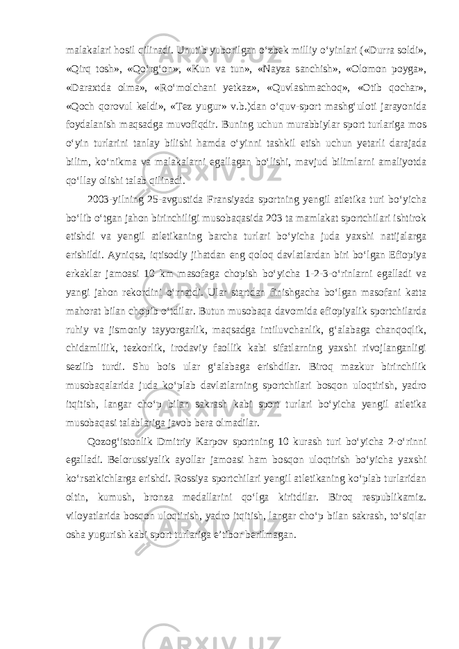 malakalari hosil qilinadi. Unutib yuborilgan o‘zbek milliy o‘yinlari («Durra soldi», «Qirq tosh», «Qo‘rg‘on», «Kun va tun», «Nayza sanchish», «Olomon poyga», «Daraxtda olma», «Ro‘molchani yetkaz», «Quvlashmachoq», «Otib qochar», «Qoch qorovul keldi», «Tez yugur» v.b.)dan o‘quv-sport mashg‘uloti jarayonida foydalanish maqsadga muvofiqdir. Buning uchun murabbiylar sport turlariga mos o‘yin turlarini tanlay bilishi hamda o‘yinni tashkil etish uchun yetarli darajada bilim, ko‘nikma va malakalarni egallagan bo‘lishi, mavjud bilimlarni amaliyotda qo‘llay olishi talab qilinadi. 2003-yilning 25-avgustida Fransiyada sportning yengil atletika turi bo‘yicha bo‘lib o‘tgan jahon birinchiligi musobaqasida 203 ta mamlakat sportchilari ishtirok etishdi va yengil atletikaning barcha turlari bo‘yicha juda yaxshi natijalarga erishildi. Ayniqsa, iqtisodiy jihatdan eng qoloq davlatlardan biri bo‘lgan Efiopiya erkaklar jamoasi 10 km masofaga chopish bo‘yicha 1-2-3-o‘rinlarni egalladi va yangi jahon rekordini o‘rnatdi. Ular startdan finishgacha bo‘lgan masofani katta mahorat bilan chopib o‘tdilar. Butun musobaqa davomida efiopiyalik sportchilarda ruhiy va jismoniy tayyorgarlik, maqsadga intiluvchanlik, g‘alabaga chanqoqlik, chidamlilik, tezkorlik, irodaviy faollik kabi sifatlarning yaxshi rivojlanganligi sezilib turdi. Shu bois ular g‘alabaga erishdilar. Biroq mazkur birinchilik musobaqalarida juda ko‘plab davlatlarning sportchilari bosqon uloqtirish, yadro itqitish, langar cho‘p bilan sakrash kabi sport turlari bo‘yicha yengil atletika musobaqasi talablariga javob bera olmadilar. Qozog‘istonlik Dmitriy Karpov sportning 10 kurash turi bo‘yicha 2-o‘rinni egalladi. Belorussiyalik ayollar jamoasi ham bosqon uloqtirish bo‘yicha yaxshi ko‘rsatkichlarga erishdi. Rossiya sportchilari yengil atletikaning ko‘plab turlaridan oltin, kumush, bronza medallarini qo‘lga kiritdilar. Biroq respublikamiz. viloyatlarida bosqon uloqtirish, yadro itqitish, langar cho‘p bilan sakrash, to‘siqlar osha yugurish kabi sport turlariga e’tibor berilmagan. 