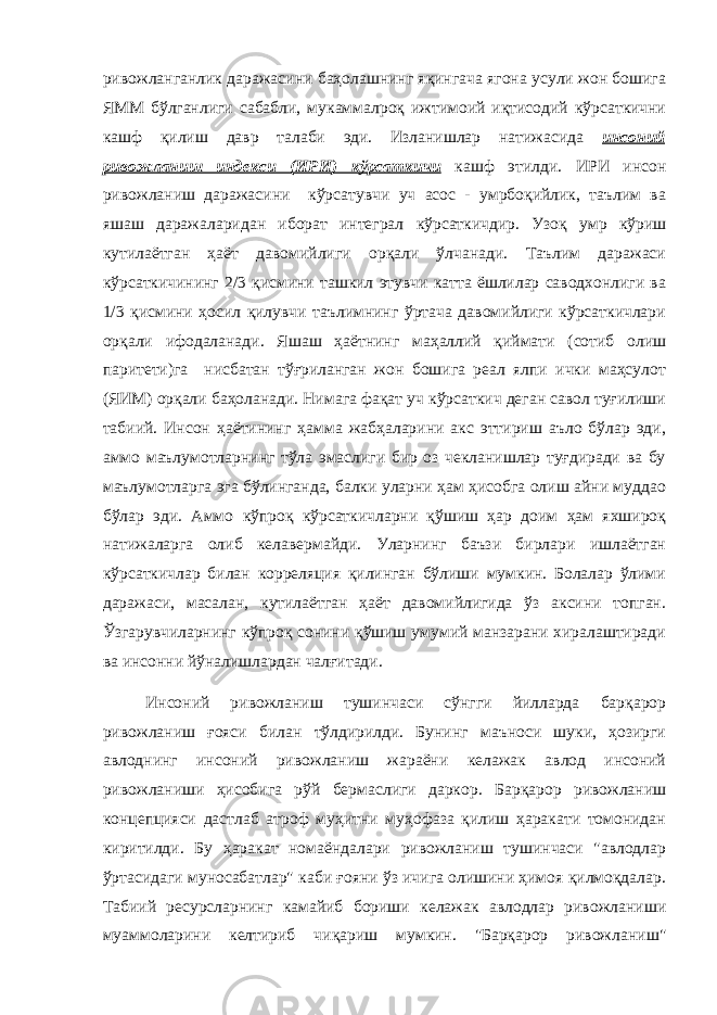 ривожланганлик даражасини баҳолашнинг яқингача ягона усули жон бошига ЯММ бўлганлиги сабабли, мукаммалроқ ижтимоий иқтисодий кўрсаткични кашф қилиш давр талаби эди. Изланишлар натижасида инсоний ривожланиш индекси (ИРИ) кўрсаткичи кашф этилди. ИРИ инсон ривожланиш даражасини кўрсатувчи уч асос - умрбоқийлик, таълим ва яшаш даражаларидан иборат интеграл кўрсаткичдир. Узоқ умр кўриш кутилаётган ҳаёт давомийлиги орқали ўлчанади. Таълим даражаси кўрсаткичининг 2/3 қисмини ташкил этувчи катта ёшлилар саводхонлиги ва 1/3 қисмини ҳосил қилувчи таълимнинг ўртача давомийлиги кўрсаткичлари орқали ифодаланади. Яшаш ҳаётнинг маҳаллий қиймати (сотиб олиш паритети)га нисбатан тўғриланган жон бошига реал ялпи ички маҳсулот (ЯИМ) орқали баҳоланади. Нимага фақат уч кўрсаткич деган савол туғилиши табиий. Инсон ҳаётининг ҳамма жабҳаларини акс эттириш аъло бўлар эди, аммо маълумотларнинг тўла эмаслиги бир оз чекланишлар туғдиради ва бу маълумотларга эга бўлинганда, балки уларни ҳам ҳисобга олиш айни муддао бўлар эди. Аммо кўпроқ кўрсаткичларни қўшиш ҳар доим ҳам яхшироқ натижаларга олиб келавермайди. Уларнинг баъзи бирлари ишлаётган кўрсаткичлар билан корреляция қилинган бўлиши мумкин. Болалар ўлими даражаси, масалан, кутилаётган ҳаёт давомийлигида ўз аксини топган. Ўзгарувчиларнинг кўпроқ сонини қўшиш умумий манзарани хиралаштиради ва инсонни йўналишлардан чалғитади. Инсоний ривожланиш тушинчаси сўнгги йилларда барқарор ривожланиш ғояси билан тўлдирилди. Бунинг маъноси шуки, ҳозирги авлоднинг инсоний ривожланиш жараёни келажак авлод инсоний ривожланиши ҳисобига рўй бермаслиги даркор. Барқарор ривожланиш концепцияси дастлаб атроф муҳитни муҳофаза қилиш ҳаракати томонидан киритилди. Бу ҳаракат номаёндалари ривожланиш тушинчаси &#34;авлодлар ўртасидаги муносабатлар&#34; каби ғояни ўз ичига олишини ҳимоя қилмоқдалар. Табиий ресурсларнинг камайиб бориши келажак авлодлар ривожланиши муаммоларини келтириб чиқариш мумкин. &#34;Барқарор ривожланиш&#34; 