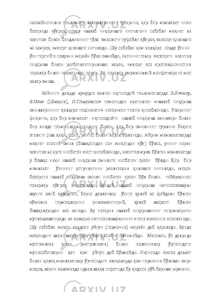 неокейнсчилик таълимоти вакилларининг фикрича, ҳар бир мамлакат ички бозорида кўпроқ товар ишлаб чиқаришга интилгани сабабли меҳнат ва капитал билан бандликнинг тўла эмаслиги туфайли кўпроқ экспорт қилишга ва камроқ импорт қилишга интилади. Шу сабабли ҳам халқаро савдо ўзини- ўзи тартибга солувчи жараён бўла олмайди, аксинча товар экспорти капитал чиқариш билан рағбатлантирилиши керак, импорт эса протекционистик чоралар билан чекланиши зарур. Бу чоралар умуммиллий манфатларига мос келар эмиш. Кейинги даврда вужудга келган иқтисодий таълимотларда Э.Хекшер, Б.Олин (Швеция), П.Самуэльсон томонидан яратилган «ишлаб чиқариш омилларининг ҳалқаро тақсимоти» назарияси типик ҳисобланади. Уларнинг фикрича, ҳар бир мамлакат иқтисодиёти ишлаб чиқариш омиллари билан бир хилда таъминланмаганлиги билан, ҳар бир омилнинг турлича баҳога эгалиги (иш ҳақи, фоиз, рента) билан характерланади. Айрим мамлакатларда меҳнат асосий омил (бошқасидан сон жиҳатдан кўп) бўлса, унинг нархи капитал ва ерга нисбатан паст ҳисобланади, капитал мулк бўлган мамлакатда у бошқа икки ишлаб чиқариш омилига нисбатан арзон бўлди. Ҳар бир мамлакат ўзининг устунлигини реализация қилишга интилади, жаҳон бозорига ишлаб чиқариш омили нисбатан арзон йўл билан тайёрланган товарлар кўпроқ чиқарилади. Бундай ишлаб чиқариш ихтисослашуви шунга олиб келадики, барча давлатлар ўзига қулай ва фойдали бўлган хўжалик тармоқларини ривожлантириб, қулай шароит бўлган бошқаларидан воз кечади. Бу назария ишлаб чиқаришнинг чиқимларини мутлақлаштиради ва халқаро ихтисослашувининг ягона мезонига асосланади. Шу сабабли жаҳон савдоси уйғун (гармоник) жараён деб қаралади. Бунда жаҳондаги шарт-шароитлар тўла ҳисобга олинмайди. Масалан, ўз даврида мустамлака эгаси (метрополия) билан колониялар ўртасидаги муносабатларни ҳеч ҳам уйғун деб бўлмайди. Иқтисоди юксак давлат билан қолоқ мамлакатлар ўртасидаги алоқаларда ҳам гармония бўлиши амри маҳол, лекин келажакда идеал шакл сифатида бу ҳодиса рўй бериши мумкин. 