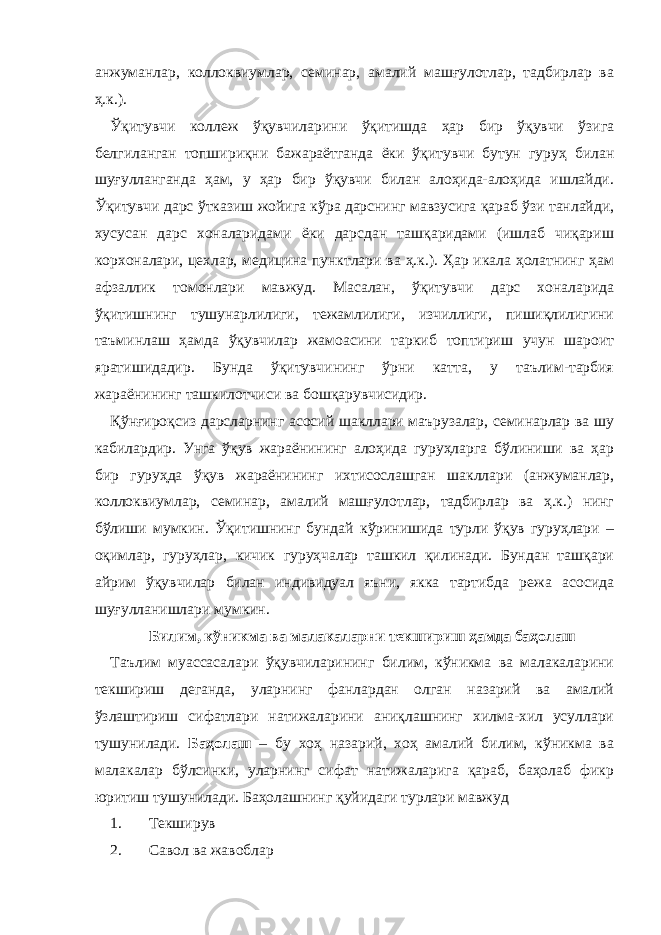 анжуманлар, коллоквиумлар, семинар, амалий машғулотлар, тадбирлар ва ҳ.к.). Ўқитувчи коллеж ўқувчиларини ўқитишда ҳар бир ўқувчи ўзига белгиланган топшириқни бажараётганда ёки ўқитувчи бутун гуруҳ билан шуғулланганда ҳам, у ҳар бир ўқувчи билан алоҳида-алоҳида ишлайди. Ўқитувчи дарс ўтказиш жойига кўра дарснинг мавзусига қараб ўзи танлайди, хусусан дарс хоналаридами ёки дарсдан ташқаридами (ишлаб чиқариш корхоналари, цехлар, медицина пунктлари ва ҳ.к.). Ҳар икала ҳолатнинг ҳам афзаллик томонлари мавжуд. Масалан, ўқитувчи дарс хоналарида ўқитишнинг тушунарлилиги, тежамлилиги, изчиллиги, пишиқлилигини таъминлаш ҳамда ўқувчилар жамоасини таркиб топтириш учун шароит яратишидадир. Бунда ўқитувчининг ўрни катта, у таълим-тарбия жараёнининг ташкилотчиси ва бошқарувчисидир. Қўнғироқсиз дарсларнинг асосий шакллари маърузалар, семинарлар ва шу кабилардир. Унга ўқув жараёнининг алоҳида гуруҳларга бўлиниши ва ҳар бир гуруҳда ўқув жараёнининг ихтисослашган шакллари (анжуманлар, коллоквиумлар, семинар, амалий машғулотлар, тадбирлар ва ҳ.к.) нинг бўлиши мумкин. Ўқитишнинг бундай кўринишида турли ўқув гуруҳлари – оқимлар, гуруҳлар, кичик гуруҳчалар ташкил қилинади. Бундан ташқари айрим ўқувчилар билан индивидуал яъни, якка тартибда режа асосида шуғулланишлари мумкин. Билим , кўникма ва малакаларни текшириш ҳамда баҳолаш Таълим муассасалари ўқувчиларининг билим, кўникма ва малакаларини текшириш деганда, уларнинг фанлардан олган назарий ва амалий ўзлаштириш сифатлари натижаларини аниқлашнинг хилма-хил усуллари тушунилади. Баҳолаш – бу хоҳ назарий, хоҳ амалий билим, кўникма ва малакалар бўлсинки, уларнинг сифат натижаларига қараб, баҳолаб фикр юритиш тушунилади. Баҳолашнинг қуйидаги турлари мавжуд 1. Текширув 2. Савол ва жавоблар 