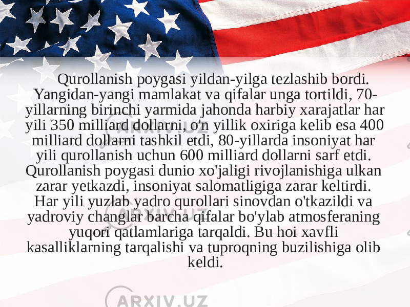 Qurollanish poygasi yildan-yilga tezlashib bordi. Yangidan-yangi mamlakat va qifalar unga tortildi, 70- yillarning birinchi yarmida jahonda harbiy xarajatlar har yili 350 milliard dollarni, o&#39;n yillik oxiriga kelib esa 400 milliard dollarni tashkil etdi, 80-yillarda insoniyat har yili qurollanish uchun 600 milliard dollarni sarf etdi. Qurollanish poygasi dunio xo&#39;jaligi rivojlanishiga ulkan zarar yetkazdi, insoniyat salomatligiga zarar keltirdi. Har yili yuzlab yadro qurollari sinovdan o&#39;tkazildi va yadroviy changlar barcha qifalar bo&#39;ylab atmosferaning yuqori qatlamlariga tarqaldi. Bu hoi xavfli kasalliklarning tarqalishi va tuproqning buzilishiga olib keldi. 