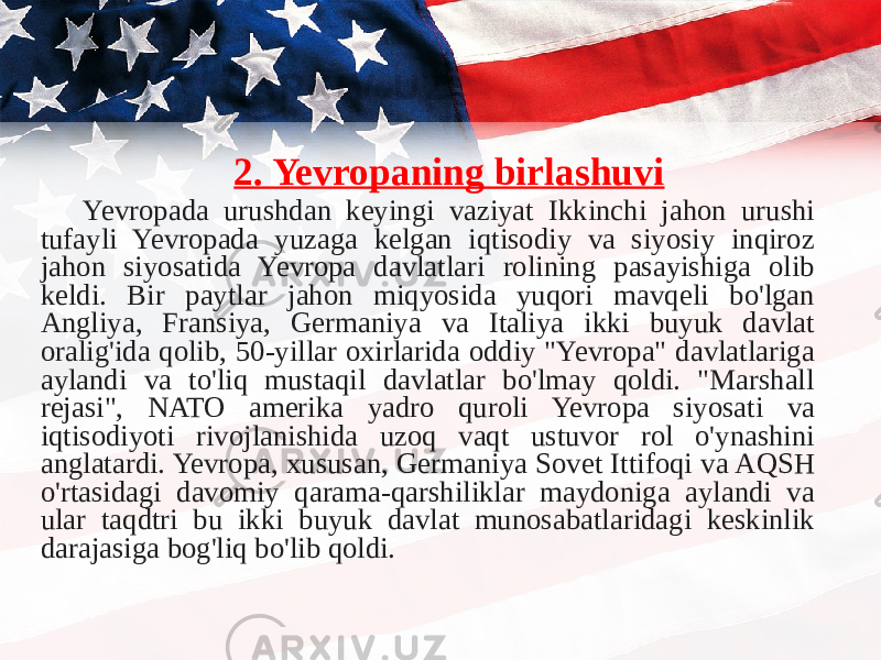 2. Yevropaning birlashuvi Yevropada urushdan keyingi vaziyat Ikkinchi jahon urushi tufayli Yevropada yuzaga kelgan iqtisodiy va siyosiy inqiroz jahon siyosatida Yevropa davlatlari rolining pasayishiga olib keldi. Bir paytlar jahon miqyosida yuqori mavqeli bo&#39;lgan Angliya, Fransiya, Germaniya va Italiya ikki buyuk davlat oralig&#39;ida qolib, 50-yillar oxirlarida oddiy &#34;Yevropa&#34; davlatlariga aylandi va to&#39;liq mustaqil davlatlar bo&#39;lmay qoldi. &#34;Marshall rejasi&#34;, NATO amerika yadro quroli Yevropa siyosati va iqtisodiyoti rivojlanishida uzoq vaqt ustuvor rol o&#39;ynashini anglatardi. Yevropa, xususan, Germaniya Sovet Ittifoqi va AQSH o&#39;rtasidagi davomiy qarama-qarshiliklar maydoniga aylandi va ular taqdtri bu ikki buyuk davlat munosabatlaridagi keskinlik darajasiga bog&#39;liq bo&#39;lib qoldi. 