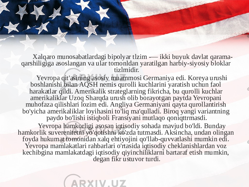 Xalqaro munosabatlardagi bipolyar tlzim -— ikki buyuk davlat qarama- qarshiligiga asoslangan va ular tomonldan yaratilgan harbiy-siyosiy bloklar tizlmidir. Yevropa qit&#39;asining asosiy muammosi Germaniya edi. Koreya urushi boshlanishi bilan AQSH nemis qurolli kuchlarini yaratish uchun faol harakatlar qildi. Amerikalik strateglarning fikricha, bu qurolli kuchlar amerikaliklar Uzoq Sharqda urush olib borayotgan paytda Yevropani muhofaza qilishlari lozim edi. Angliya Germaniyani qayta qurollantirish bo&#39;yicha amerikaliklar loyihasini to&#39;liq ma&#39;qulladi. Biroq yangi variantning paydo bo&#39;lishi istiqboli Fransiyani mutlaqo qoniqttrmasdi. Yevropa hamkorligi asosan iqtisodiy sohada mavjud bo&#39;ldi. Bunday hamkorlik suverenitetni yo&#39;qotishni ko&#39;zda tutmasdi. Aksincha, undan olingan foyda hukumat tomonidan xalq ehtiyojini qo&#39;llab-quvvatlashi mumkin edi. Yevropa mamlakatlari rahbarlari o&#39;rtasida iqtisodiy cheklanishlardan voz kechibgina mamlakatdagi iqtisodiy qiyinchiliklarni bartaraf etish mumkin, degan fikr ustuvor turdi. 