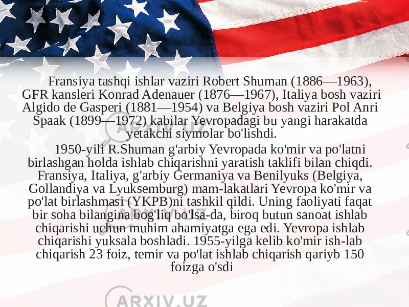 Fransiya tashqi ishlar vaziri Robert Shuman (1886—1963), GFR kansleri Konrad Adenauer (1876—1967), Italiya bosh vaziri Algido de Gasperi (1881—1954) va Belgiya bosh vaziri Pol Anri Spaak (1899—1972) kabilar Yevropadagi bu yangi harakatda yetakchi siymolar bo&#39;lishdi. 1950-yili R.Shuman g&#39;arbiy Yevropada ko&#39;mir va po&#39;latni birlashgan holda ishlab chiqarishni yaratish taklifi bilan chiqdi. Fransiya, Italiya, g&#39;arbiy Germaniya va Benilyuks (Belgiya, Gollandiya va Lyuksemburg) mam-lakatlari Yevropa ko&#39;mir va po&#39;lat birlashmasi (YKPB)ni tashkil qildi. Uning faoliyati faqat bir soha bilangina bog&#39;liq bo&#39;lsa-da, biroq butun sanoat ishlab chiqarishi uchun muhim ahamiyatga ega edi. Yevropa ishlab chiqarishi yuksala boshladi. 1955-yilga kelib ko&#39;mir ish-lab chiqarish 23 foiz, temir va po&#39;lat ishlab chiqarish qariyb 150 foizga o&#39;sdi 