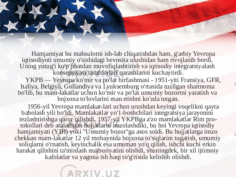 Hamjamiyat bu mahsulotni ish-lab chiqarishdan ham, g&#39;arbiy Yevropa iqtisodiyoti umumiy o&#39;sishidagi bevosita ulushidan ham rivojlanib bordi. Uning yutug&#39;i ko&#39;p jihatdan muvofiqlashtirish va iqtisodiy integratsiyalash konsepsiyasi tarafdorlari qarashlarini kuchaytirdi. YKPB — Yevropa ko&#39;mir va po&#39;lat birfashmasi - 1951-yiti Fransiya, GFR, Italiya, Belgiya, Gollandiya va Lyuksemburg o&#39;rtasida tuzllgan shartnoma bo&#39;lib, bu mam-lakatlar uchun ko&#39;mir va po&#39;lat umumiy bozortni yaratish va bojxona to&#39;lovlarini man etishni ko&#39;zda tutgan. 1956-yil Yevropa mamlakat-lari uchun urushdan keyingi voqelikni qayta baholash yili bo&#39;ldi. Mamlakatlar yo&#39;1-boshchilari integratsiya jarayonini tezlashtirishga qaror qilishdi. 1957-yil YKPBga a&#39;zo mamlakatlar Rim pro- tokollari deb ataladigan hujjatlarni imzolashdiki, bu hoi Yevropa iqtisodiy hamjamiyati (YIH) yoki &#34;Umumiy bozor&#34;ga asos soldi. Bu hujjatlarga imzo chekkan mam-lakatlar 12 yil mobaynida bojxona to&#39;siqlarini tugatish, umumiy soliqlarni o&#39;rnatish, keyinchalik esa umuman yo&#39;q qilish, ishchi kuchi erkin harakat qilishini ta&#39;minlash majburiyatini olishdi, shuningdek, bir xil ijtimoiy kafolatlar va yagona ish haqi to&#39;g&#39;risida kelishib olishdi. 