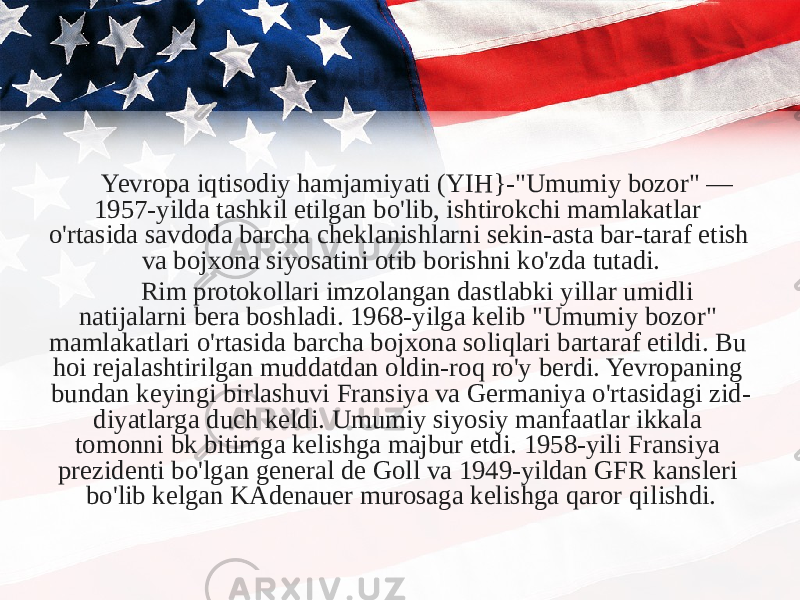 Yevropa iqtisodiy hamjamiyati (YIH}-&#34;Umumiy bozor&#34; — 1957-yilda tashkil etilgan bo&#39;lib, ishtirokchi mamlakatlar o&#39;rtasida savdoda barcha cheklanishlarni sekin-asta bar-taraf etish va bojxona siyosatini otib borishni ko&#39;zda tutadi. Rim protokollari imzolangan dastlabki yillar umidli natijalarni bera boshladi. 1968-yilga kelib &#34;Umumiy bozor&#34; mamlakatlari o&#39;rtasida barcha bojxona soliqlari bartaraf etildi. Bu hoi rejalashtirilgan muddatdan oldin-roq ro&#39;y berdi. Yevropaning bundan keyingi birlashuvi Fransiya va Germaniya o&#39;rtasidagi zid- diyatlarga duch keldi. Umumiy siyosiy manfaatlar ikkala tomonni bk bitimga kelishga majbur etdi. 1958-yili Fransiya prezidenti bo&#39;lgan general de Goll va 1949-yildan GFR kansleri bo&#39;lib kelgan KAdenauer murosaga kelishga qaror qi lishdi. 