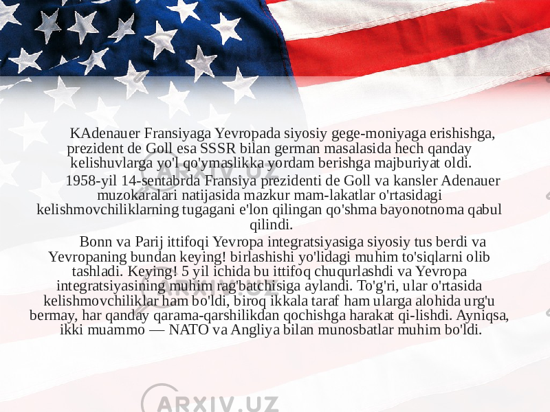 KAdenauer Fransiyaga Yevropada siyosiy gege-moniyaga erishishga, prezident de Goll esa SSSR bilan german masalasida hech qanday kelishuvlarga yo&#39;l qo&#39;ymaslikka yordam berishga majburiyat oldi. 1958-yil 14-sentabrda Fransiya prezidenti de Goll va kansler Adenauer muzokaralari natijasida mazkur mam-lakatlar o&#39;rtasidagi kelishmovchiliklarning tugagani e&#39;lon qilingan qo&#39;shma bayonotnoma qabul qilindi. Bonn va Parij ittifoqi Yevropa integratsiyasiga siyosiy tus berdi va Yevropaning bundan keying! birlashishi yo&#39;lidagi muhim to&#39;siqlarni olib tashladi. Keying! 5 yil ichida bu ittifoq chuqurlashdi va Yevropa integratsiyasining muhim rag&#39;batchisiga aylandi. To&#39;g&#39;ri, ular o&#39;rtasida kelishmovchiliklar ham bo&#39;ldi, biroq ikkala taraf ham ularga alohida urg&#39;u bermay, har qanday qarama-qarshilikdan qochishga harakat qi-lishdi. Ayniqsa, ikki muammo — NATO va Angliya bilan munosbatlar muhim bo&#39;ldi. 