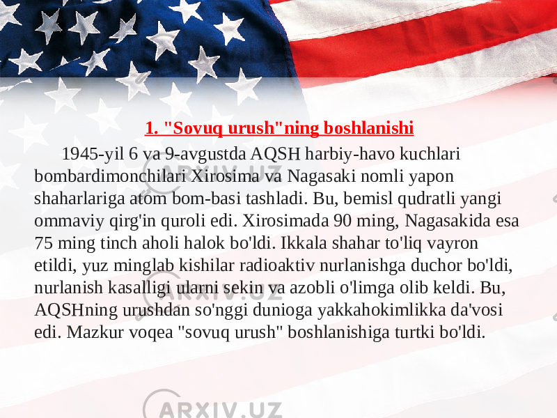 1. &#34;Sovuq urush&#34;ning boshlanishi 1945-yil 6 va 9-avgustda AQSH harbiy-havo kuchlari bombardimonchilari Xirosima va Nagasaki nomli yapon shaharlariga atom bom-basi tashladi. Bu, bemisl qudratli yangi ommaviy qirg&#39;in quroli edi. Xirosimada 90 ming, Nagasakida esa 75 ming tinch aholi halok bo&#39;ldi. Ikkala shahar to&#39;liq vayron etildi, yuz minglab kishilar radioaktiv nurlanishga duchor bo&#39;ldi, nurlanish kasalligi ularni sekin va azobli o&#39;limga olib keldi. Bu, AQSHning urushdan so&#39;nggi dunioga yakkahokimlikka da&#39;vosi edi. Mazkur voqea &#34;sovuq urush&#34; boshlanishiga turtki bo&#39;ldi. 