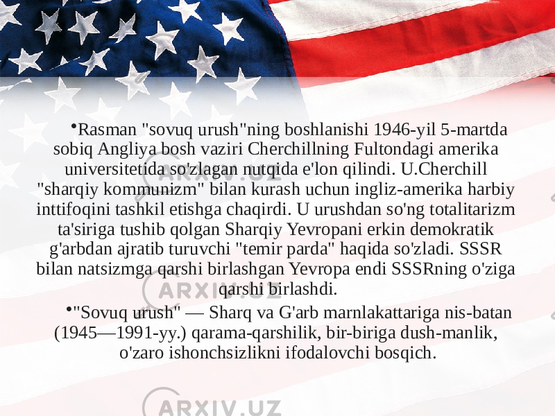 • Rasman &#34;sovuq urush&#34;ning boshlanishi 1946-yil 5-martda sobiq Angliya bosh vaziri Cherchillning Fultondagi amerika universitetida so&#39;zlagan nutqida e&#39;lon qilindi. U.Cherchill &#34;sharqiy kommunizm&#34; bilan kurash uchun ingliz-amerika harbiy inttifoqini tashkil etishga chaqirdi. U urushdan so&#39;ng totalitarizm ta&#39;siriga tushib qolgan Sharqiy Yevropani erkin demokratik g&#39;arbdan ajratib turuvchi &#34;temir parda&#34; haqida so&#39;zladi. SSSR bilan natsizmga qarshi birlashgan Yevropa endi SSSRning o&#39;ziga qarshi birlashdi. • &#34;Sovuq urush&#34; — Sharq va G&#39;arb marnlakattariga nis-batan (1945—1991-yy.) qarama-qarshilik, bir-biriga dush-manlik, o&#39;zaro ishonchsizlikni ifodalovchi bosqich. 