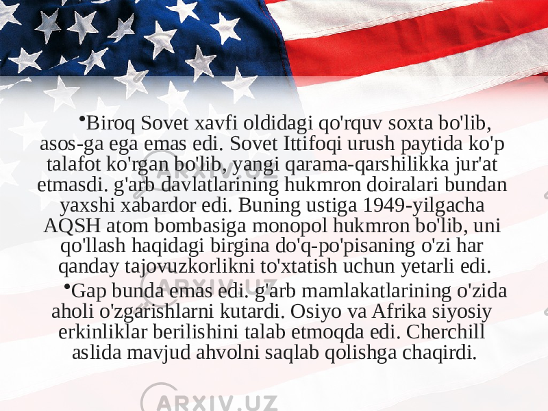 • Biroq Sovet xavfi oldidagi qo&#39;rquv soxta bo&#39;lib, asos-ga ega emas edi. Sovet Ittifoqi urush paytida ko&#39;p talafot ko&#39;rgan bo&#39;lib, yangi qarama-qarshilikka jur&#39;at etmasdi. g&#39;arb davlatlarining hukmron doiralari bundan yaxshi xabardor edi. Buning ustiga 1949-yilgacha AQSH atom bombasiga monopol hukmron bo&#39;lib, uni qo&#39;llash haqidagi birgina do&#39;q-po&#39;pisaning o&#39;zi har qanday tajovuzkorlikni to&#39;xtatish uchun yetarli edi. • Gap bunda emas edi. g&#39;arb mamlakatlarining o&#39;zida aholi o&#39;zgarishlarni kutardi. Osiyo va Afrika siyosiy erkinliklar berilishini talab etmoqda edi. Cherchill aslida mavjud ahvolni saqlab qolishga chaqirdi. 