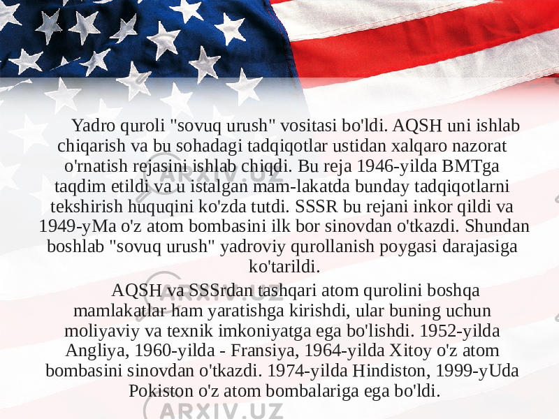 Yadro quroli &#34;sovuq urush&#34; vositasi bo&#39;ldi. AQSH uni ishlab chiqarish va bu sohadagi tadqiqotlar ustidan xalqaro nazorat o&#39;rnatish rejasini ishlab chiqdi. Bu reja 1946-yilda BMTga taqdim etildi va u istalgan mam-lakatda bunday tadqiqotlarni tekshirish huquqini ko&#39;zda tutdi. SSSR bu rejani inkor qildi va 1949-yMa o&#39;z atom bombasini ilk bor sinovdan o&#39;tkazdi. Shundan boshlab &#34;sovuq urush&#34; yadroviy qurollanish poygasi darajasiga ko&#39;tarildi. AQSH va SSSrdan tashqari atom qurolini boshqa mamlakatlar ham yaratishga kirishdi, ular buning uchun moliyaviy va texnik imkoniyatga ega bo&#39;lishdi. 1952-yilda Angliya, 1960-yilda - Fransiya, 1964-yilda Xitoy o&#39;z atom bombasini sinovdan o&#39;tkazdi. 1974-yilda Hindiston, 1999-yUda Pokiston o&#39;z atom bombalariga ega bo&#39;ldi. 