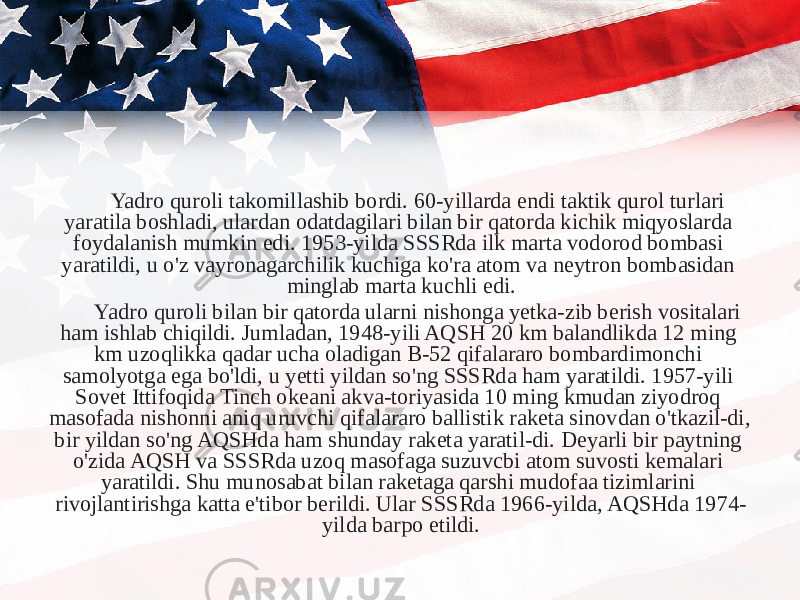 Yadro quroli takomillashib bordi. 60-yillarda endi taktik qurol turlari yaratila boshladi, ulardan odatdagilari bilan bir qatorda kichik miqyoslarda foydalanish mumkin edi. 1953-yilda SSSRda ilk marta vodorod bombasi yaratildi, u o&#39;z vayronagarchilik kuchiga ko&#39;ra atom va neytron bombasidan minglab marta kuchli edi. Yadro quroli bilan bir qatorda ularni nishonga yetka-zib berish vositalari ham ishlab chiqildi. Jumladan, 1948-yili AQSH 20 km balandlikda 12 ming km uzoqlikka qadar ucha oladigan B-52 qifalararo bombardimonchi samolyotga ega bo&#39;ldi, u yetti yildan so&#39;ng SSSRda ham yaratildi. 1957-yili Sovet Ittifoqida Tinch okeani akva-toriyasida 10 ming kmudan ziyodroq masofada nishonni aniq uruvchi qifalararo ballistik raketa sinovdan o&#39;tkazil-di, bir yildan so&#39;ng AQSHda ham shunday raketa yaratil-di. Deyarli bir paytning o&#39;zida AQSH va SSSRda uzoq masofaga suzuvcbi atom suvosti kemalari yaratildi. Shu munosabat bilan raketaga qarshi mudofaa tizimlarini rivojlantirishga katta e&#39;tibor berildi. Ular SSSRda 1966-yilda, AQSHda 1974- yilda barpo etildi. 