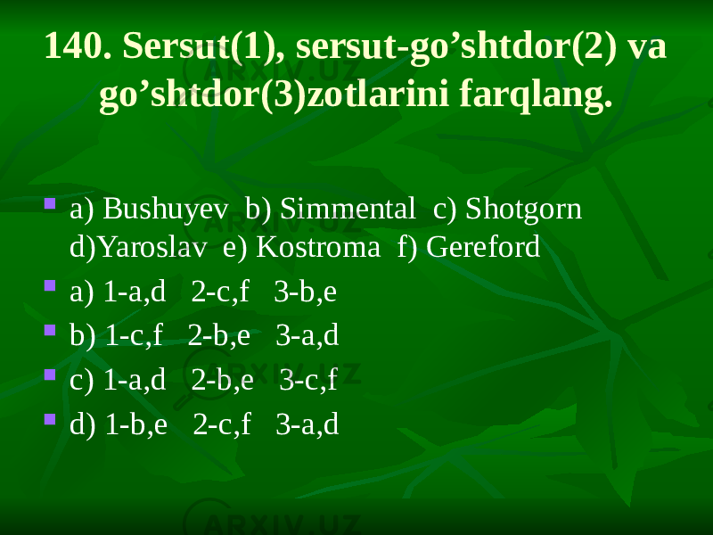 140. Sersut(1), sersut-go’shtdor(2) va go’shtdor(3)zotlarini farqlang.  a) Bushuyev b) Simmental c) Shotgorn d)Yaroslav e) Kostroma f) Gereford  a) 1-a,d 2-c,f 3-b,e  b) 1-c,f 2-b,e 3-a,d  c) 1-a,d 2-b,e 3-c,f  d) 1-b,e 2-c,f 3-a,d 