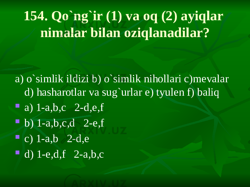 154. Qo`ng`ir (1) va oq (2) ayiqlar nimalar bilan oziqlanadilar? a) o`simlik ildizi b) o`simlik nihollari c)mevalar d) hasharotlar va sug`urlar e) tyulen f) baliq  a) 1-a,b,c 2-d,e,f  b) 1-a,b,c,d 2-e,f  c) 1-a,b 2-d,e  d) 1-e,d,f 2-a,b,c 