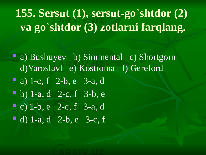 155. Sersut (1), sersut-go`shtdor (2) va go`shtdor (3) zotlarni farqlang.  a) Bushuyev b) Simmental c) Shortgorn d)Yaroslavl e) Kostroma f) Gereford  a) 1-c, f 2-b, e 3-a, d  b) 1-a, d 2-c, f 3-b, e  c) 1-b, e 2-c, f 3-a, d  d) 1-a, d 2-b, e 3-c, f 