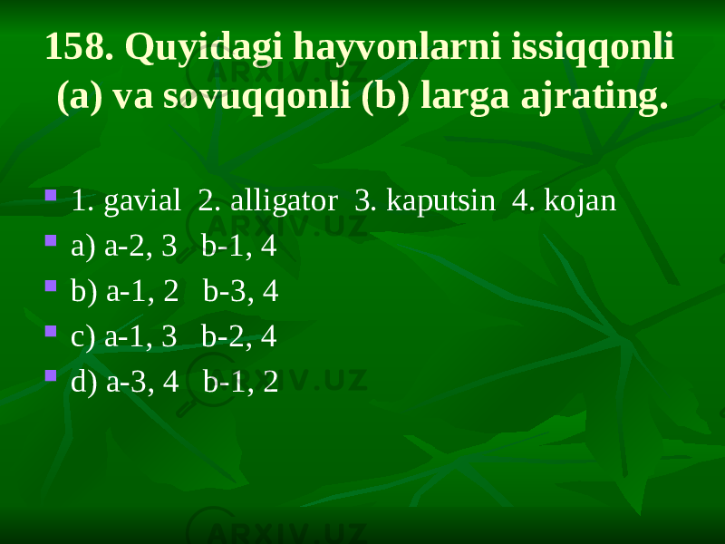 158. Quyidagi hayvonlarni issiqqonli (a) va sovuqqonli (b) larga ajrating.  1. gavial 2. alligator 3. kaputsin 4. kojan  a) a-2, 3 b-1, 4  b) a-1, 2 b-3, 4  c) a-1, 3 b-2, 4  d) a-3, 4 b-1, 2 