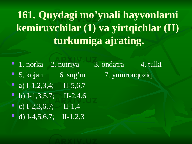 161. Quydagi mo’ynali hayvonlarni kemiruvchilar (1) va yirtqichlar (II) turkumiga ajrating.  1. norka 2. nutriya 3. ondatra 4. tulki  5. kojan 6. sug’ur 7. yumronqoziq  a) I-1,2,3,4; II-5,6,7  b) I-1,3,5,7; II-2,4,6  c) I-2,3,6,7; II-1,4  d) I-4,5,6,7; II-1,2,3 