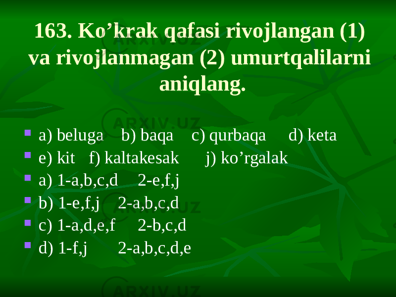 163. Ko’krak qafasi rivojlangan (1) va rivojlanmagan (2) umurtqalilarni aniqlang.  a) beluga b) baqa c) qurbaqa d) keta  e) kit f) kaltakesak j) ko’rgalak  a) 1-a,b,c,d 2-e,f,j  b) 1-e,f,j 2-a,b,c,d  c) 1-a,d,e,f 2-b,c,d  d) 1-f,j 2-a,b,c,d,e 