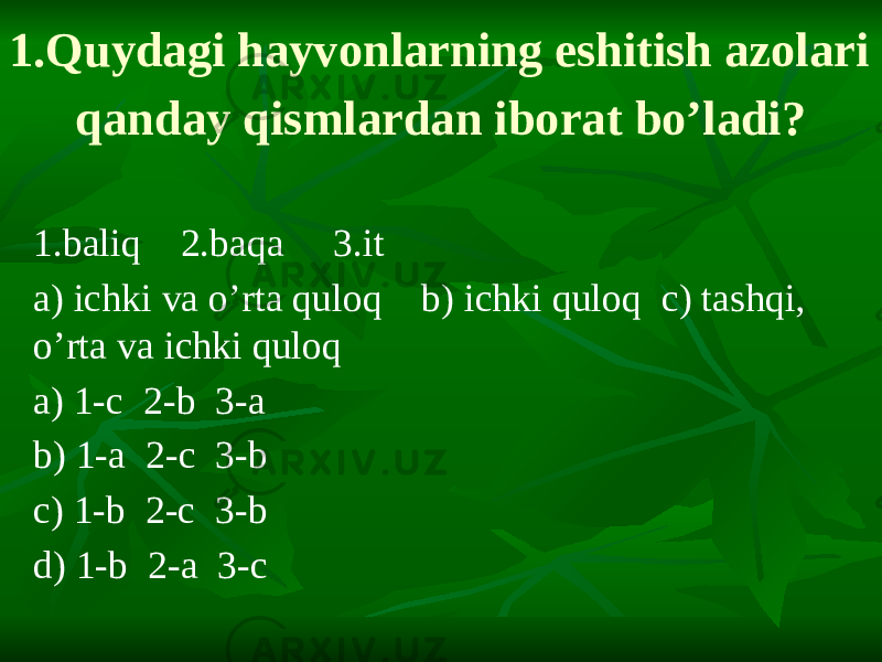1.Quydagi hayvonlarning eshitish azolari qanday qismlardan iborat bo’ladi? 1.baliq 2.baqa 3.it a) ichki va o’rta quloq b) ichki quloq c) tashqi, o’rta va ichki quloq a) 1-c 2-b 3-a b) 1-a 2-c 3-b c) 1-b 2-c 3-b d) 1-b 2-a 3-c 