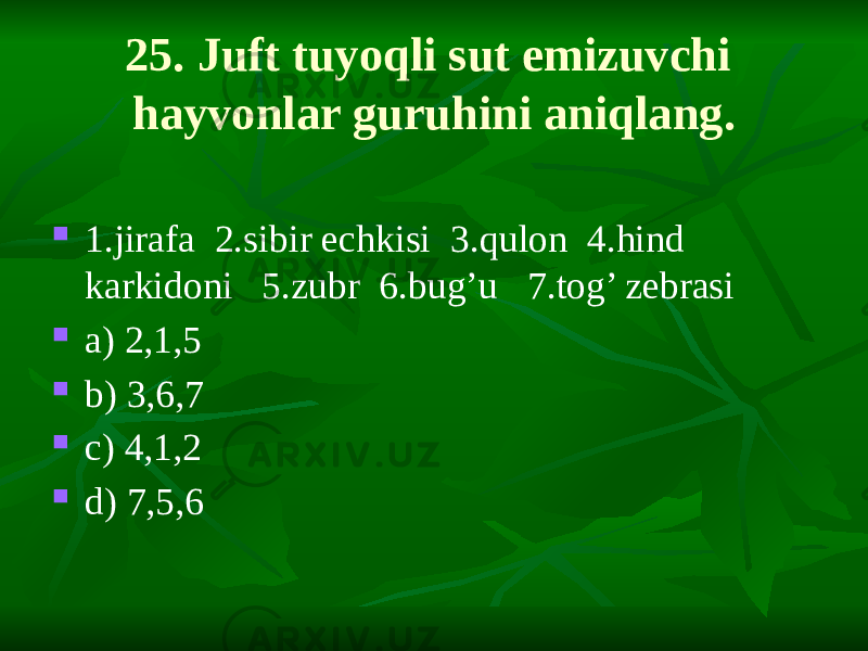 25. Juft tuyoqli sut emizuvchi hayvonlar guruhini aniqlang.  1.jirafa 2.sibir echkisi 3.qulon 4.hind karkidoni 5.zubr 6.bug’u 7.tog’ zebrasi  a) 2,1,5  b) 3,6,7  c) 4,1,2  d) 7,5,6 