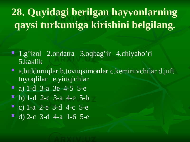 28. Quyidagi berilgan hayvonlarning qaysi turkumiga kirishini belgilang.  1.g’izol 2.ondatra 3.oqbag’ir 4.chiyabo’ri 5.kaklik  a.bulduruqlar b.tovuqsimonlar c.kemiruvchilar d.juft tuyoqlilar e.yirtqichlar  a) 1-d 3-a 3e 4-5 5-e  b) 1-d 2-c 3-a 4-e 5-b  c) 1-a 2-e 3-d 4-c 5-e  d) 2-c 3-d 4-a 1-6 5-e 