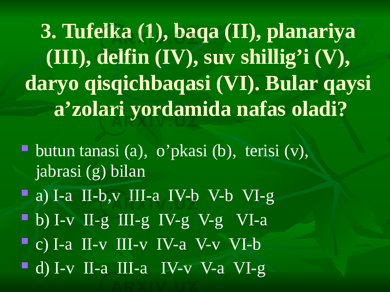 3. Tufelka (1), baqa (II), planariya (III), delfin (IV), suv shillig’i (V), daryo qisqichbaqasi (VI). Bular qaysi a’zolari yordamida nafas oladi?  butun tanasi (a), o’pkasi (b), terisi (v), jabrasi (g) bilan  a) I-a II-b,v III-a IV-b V-b VI-g  b) I-v II-g III-g IV-g V-g VI-a  c) I-a II-v III-v IV-a V-v VI-b  d) I-v II-a III-a IV-v V-a VI-g 
