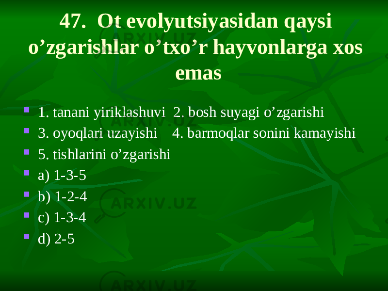 47. Ot evolyutsiyasidan qaysi o’zgarishlar o’txo’r hayvonlarga xos emas  1. tanani yiriklashuvi 2. bosh suyagi o’zgarishi  3. oyoqlari uzayishi 4. barmoqlar sonini kamayishi  5. tishlarini o’zgarishi  a) 1-3-5  b) 1-2-4  c) 1-3-4  d) 2-5 