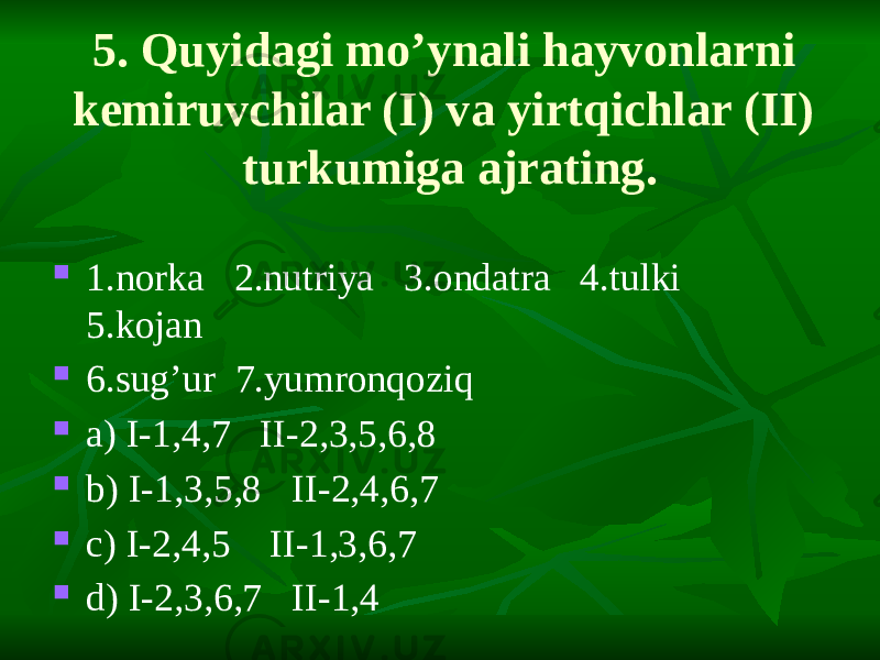 5. Quyidagi mo’ynali hayvonlarni kemiruvchilar (I) va yirtqichlar (II) turkumiga ajrating.  1.norka 2.nutriya 3.ondatra 4.tulki 5.kojan  6.sug’ur 7.yumronqoziq  a) I-1,4,7 II-2,3,5,6,8  b) I-1,3,5,8 II-2,4,6,7  c) I-2,4,5 II-1,3,6,7  d) I-2,3,6,7 II-1,4 