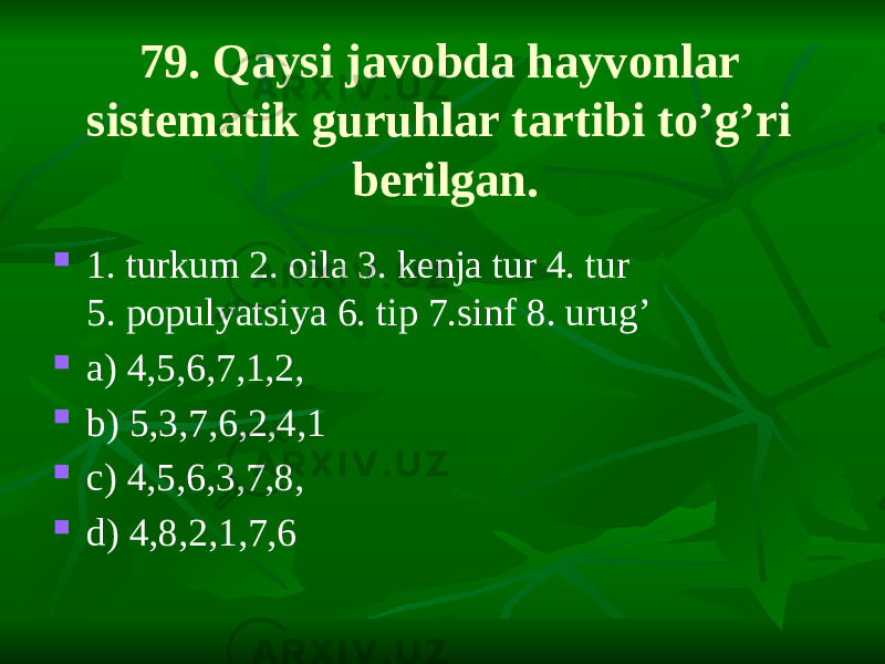 79. Qaysi javobda hayvonlar sistematik guruhlar tartibi to’g’ri berilgan.  1. turkum 2. oila 3. kenja tur 4. tur 5. populyatsiya 6. tip 7.sinf 8. urug’  a) 4,5,6,7,1,2,  b) 5,3,7,6,2,4,1  c) 4,5,6,3,7,8,  d) 4,8,2,1,7,6 