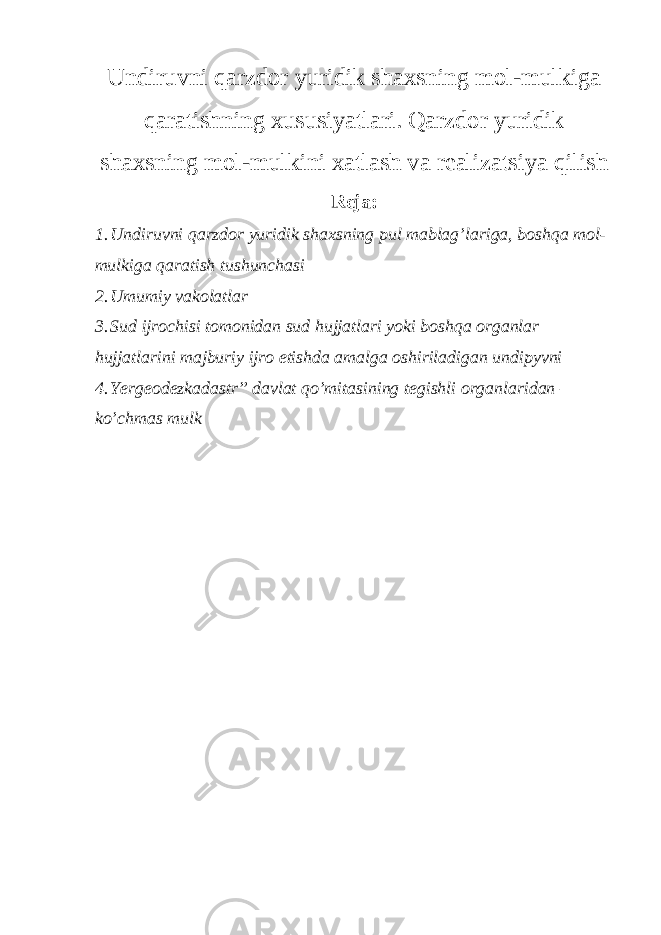 Undiruvni qarzdor yuridik shaxsning mol-mulkiga qaratishning xususiyatlari. Qarzdor yuridik shaxsning mol-mulkini xatlash va realizatsiya qilish Reja: 1. Undiruvni qarzdor yuridik shaxsning pul mablag’lariga, boshqa mol- mulkiga qaratish tushunchasi 2. Umumiy vakolatlar 3. Sud ijrochisi tomonidan sud hujjatlari yoki boshqa organlar hujjatlarini majburiy ijro etishda amalga oshiriladigan undipyvni 4. Yergeodezkadastr” davlat qo’mitasining tegishli organlaridan – ko’chmas mulk 